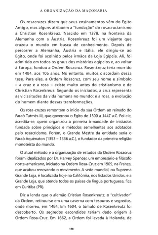 178
Os rosacruzes dizem que seus ensinamentos vêm do Egito
Antigo, mas alguns atribuem a “fundação” do rosacrucianismo
a Christian Rosenkreuz. Nascido em 1378, na fronteira da
Alemanha com a Áustria, Rosenkreuz foi um viajante que
cruzou o mundo em busca de conhecimento. Depois de
percorrer a Alemanha, Áustria e Itália, ele dirigiu-se ao
Egito, onde foi acolhido pelos irmãos da Loja Egípcia. Ali, foi
admitido em todos os graus dos mistérios egípcios e, ao voltar
à Europa, fundou a Ordem Rosacruz. Rosenkreuz teria morrido
em 1484, aos 106 anos. No entanto, muitos discordam dessa
tese. Para eles, a Ordem Rosacruz, com seu nome e símbolo
– a cruz e a rosa – existe muito antes do cristianismo e de
Christian Rosenkreuz. Segundo os iniciados, a cruz representa
as vicissitudes da vida humana no mundo; e a rosa, a evolução
do homem diante dessas transformações.
Os rosa-cruzes remontam o início da sua Ordem ao reinado do
Faraó Tutmés III, que governou o Egito de 1500 a 1447 a.C. Foi ele,
acredita-se, quem organizou a primeira irmandade de iniciados
fundada sobre princípios e métodos semelhantes aos adotados
pelo rosacricismo. Porém, o Grande Mestre da entidade seria o
Faraó Aquénaton (1353 ‒ 1336 a.C.), o fundador da primeira religião
monoteísta do mundo.
O atual método e a organização de estudos da Ordem Rosacruz
foram idealizados por Dr. Harvey Spencer, um empresário e filósofo
norte-americano, iniciado na Ordem Rosa-Cruz em 1909, na França,
que acabou renovando o movimento. A sede mundial, ou Suprema
Grande Loja, é localizada hoje na Califórnia, nos Estados Unidos, e a
Grande Loja, que atende todos os países de língua portuguesa, fica
em Curitiba (PR).
Diz a lenda que o alemão Cristian Rosenkreutz, o “cultivador”
da Ordem, retirou-se em uma caverna com tesouros e segredos,
onde morreu, em 1484. Em 1604, o túmulo de Rosenkreutz foi
descoberto. Os segredos escondidos teriam dado origem à
Ordem Rosa-Cruz. Em 1662, a Ordem foi levada à Holanda, de
A ORGANIZAÇÃO DA MAÇONARIA
Entre em nosso Canal no Telegram: t.me/BRASILREVISTAS
 