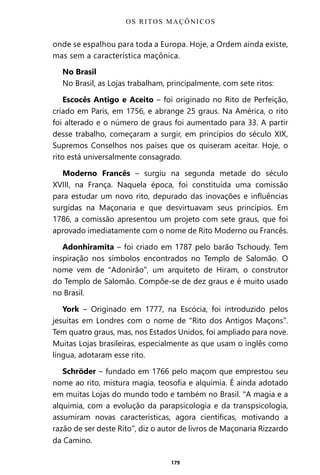 179
onde se espalhou para toda a Europa. Hoje, a Ordem ainda existe,
mas sem a característica maçônica.
No Brasil
No Brasil, as Lojas trabalham, principalmente, com sete ritos:
Escocês Antigo e Aceito – foi originado no Rito de Perfeição,
criado em Paris, em 1756, e abrange 25 graus. Na América, o rito
foi alterado e o número de graus foi aumentado para 33. A partir
desse trabalho, começaram a surgir, em princípios do século XIX,
Supremos Conselhos nos países que os quiseram aceitar. Hoje, o
rito está universalmente consagrado.
Moderno Francês – surgiu na segunda metade do século
XVIII, na França. Naquela época, foi constituída uma comissão
para estudar um novo rito, depurado das inovações e influências
surgidas na Maçonaria e que desvirtuavam seus princípios. Em
1786, a comissão apresentou um projeto com sete graus, que foi
aprovado imediatamente com o nome de Rito Moderno ou Francês.
Adonhiramita – foi criado em 1787 pelo barão Tschoudy. Tem
inspiração nos símbolos encontrados no Templo de Salomão. O
nome vem de “Adonirão”, um arquiteto de Hiram, o construtor
do Templo de Salomão. Compõe-se de dez graus e é muito usado
no Brasil.
York – Originado em 1777, na Escócia, foi introduzido pelos
jesuítas em Londres com o nome de “Rito dos Antigos Maçons”.
Tem quatro graus, mas, nos Estados Unidos, foi ampliado para nove.
Muitas Lojas brasileiras, especialmente as que usam o inglês como
língua, adotaram esse rito.
Schröder – fundado em 1766 pelo maçom que emprestou seu
nome ao rito, mistura magia, teosofia e alquimia. É ainda adotado
em muitas Lojas do mundo todo e também no Brasil. “A magia e a
alquimia, com a evolução da parapsicologia e da transpsicologia,
assumiram novas características, agora científicas, motivando a
razão de ser deste Rito”, diz o autor de livros de Maçonaria Rizzardo
da Camino.
OS RITOS MAÇÔNICOS
Entre em nosso Canal no Telegram: t.me/BRASILREVISTAS
 