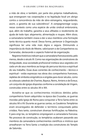 18
a mão de obra; e também, por parte dos próprios trabalhadores,
que enxergavam nas corporações e na legislação local um abrigo
contra a concorrência da mão de obra estrangeira, resguardando,
assim, a garantia de sua subsistência”. A compagnonnage surgiu
nesse contexto como uma espécie de união sindical embrionária,
que, além do trabalho, garantia a seus afiliados o recebimento de
ajuda de todo tipo: alojamento, alimentação e roupas. Além disso,
a camaradaria também visava a dar a seus membros uma formação
tanto técnica quanto moral. Dessa forma, pertencer à Organização
significava ter uma vida mais digna e segura. Diminuindo a
importância do título de Mestre, valorizaram o de Companheiros ou
Camaradas, destacando o aspecto fraternal da organização.
Registros históricos indicam que a camaradaria francesa existia, pelo
menos, desde o século XI. Como nas organizações de construtores da
Antiguidade, essa sociedade profissional instilava seus segredos em
cada um de seus membros ao longo do percurso técnico e espiritual
do seu trabalho. Essas duas correntes de conhecimento – técnico e
espiritual – estão expressas nas obras dos companheiros franceses,
repletas de símbolos enigmáticos e erigidas para durar séculos, como
as colossais catedrais de Chartres, Bayeux, Reims, Amiens e de Évreux,
um conjunto de igrejas dispostas conforme a constelação de Virgem,
construídas entre os séculos XII e XIII.
Acredita-se que os conhecimentos iniciáticos detidos pelos
companheiros foram adquiridos na época das Cruzadas, as guerras
movidas pela Igreja de Roma para conquistar a Terra Santa entre os
séculos XII e XV. Durante as guerras santas, os Cavaleiros Templários
eram encarregados de defender o território conquistado pelos
cristãos. Para tanto, construíram diversas fortificações na Palestina.
E para erigi-las, os templários empregaram a camaradaria francesa.
No processo de construção, os templários acabaram passando aos
membros da camaradaria conhecimentos científicos e místicos que
amealharam na Terra Santa: a tradição dos construtores do Templo
de Salomão.
O GRANDE LIVRO DA MAÇONARIA
Entre em nosso Canal no Telegram: t.me/BRASILREVISTAS
 