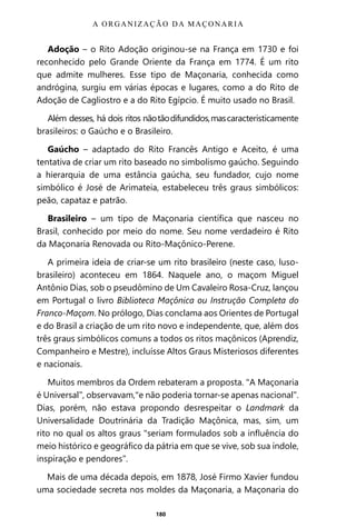 180
Adoção – o Rito Adoção originou-se na França em 1730 e foi
reconhecido pelo Grande Oriente da França em 1774. É um rito
que admite mulheres. Esse tipo de Maçonaria, conhecida como
andrógina, surgiu em várias épocas e lugares, como a do Rito de
Adoção de Cagliostro e a do Rito Egípcio. É muito usado no Brasil.
Além desses, há dois ritos nãotãodifundidos,mascaracteristicamente
brasileiros: o Gaúcho e o Brasileiro.
Gaúcho – adaptado do Rito Francês Antigo e Aceito, é uma
tentativa de criar um rito baseado no simbolismo gaúcho. Seguindo
a hierarquia de uma estância gaúcha, seu fundador, cujo nome
simbólico é José de Arimateia, estabeleceu três graus simbólicos:
peão, capataz e patrão.
Brasileiro – um tipo de Maçonaria científica que nasceu no
Brasil, conhecido por meio do nome. Seu nome verdadeiro é Rito
da Maçonaria Renovada ou Rito-Maçônico-Perene.
A primeira ideia de criar-se um rito brasileiro (neste caso, luso-
brasileiro) aconteceu em 1864. Naquele ano, o maçom Miguel
Antônio Dias, sob o pseudômino de Um Cavaleiro Rosa-Cruz, lançou
em Portugal o livro Biblioteca Maçônica ou Instrução Completa do
Franco-Maçom. No prólogo, Dias conclama aos Orientes de Portugal
e do Brasil a criação de um rito novo e independente, que, além dos
três graus simbólicos comuns a todos os ritos maçônicos (Aprendiz,
Companheiro e Mestre), incluísse Altos Graus Misteriosos diferentes
e nacionais.
Muitos membros da Ordem rebateram a proposta. “A Maçonaria
é Universal”, observavam,“e não poderia tornar-se apenas nacional”.
Dias, porém, não estava propondo desrespeitar o Landmark da
Universalidade Doutrinária da Tradição Maçônica, mas, sim, um
rito no qual os altos graus “seriam formulados sob a influência do
meio histórico e geográfico da pátria em que se vive, sob sua índole,
inspiração e pendores”.
Mais de uma década depois, em 1878, José Firmo Xavier fundou
uma sociedade secreta nos moldes da Maçonaria, a Maçonaria do
A ORGANIZAÇÃO DA MAÇONARIA
Entre em nosso Canal no Telegram: t.me/BRASILREVISTAS
 