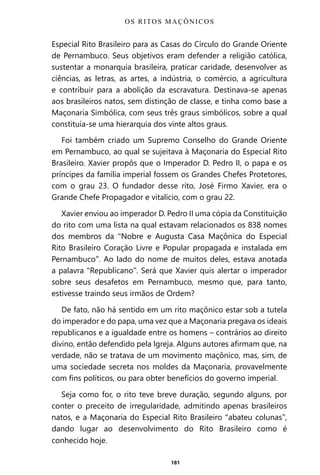 181
Especial Rito Brasileiro para as Casas do Círculo do Grande Oriente
de Pernambuco. Seus objetivos eram defender a religião católica,
sustentar a monarquia brasileira, praticar caridade, desenvolver as
ciências, as letras, as artes, a indústria, o comércio, a agricultura
e contribuir para a abolição da escravatura. Destinava-se apenas
aos brasileiros natos, sem distinção de classe, e tinha como base a
Maçonaria Simbólica, com seus três graus simbólicos, sobre a qual
constituía-se uma hierarquia dos vinte altos graus.
Foi também criado um Supremo Conselho do Grande Oriente
em Pernambuco, ao qual se sujeitava à Maçonaria do Especial Rito
Brasileiro. Xavier propôs que o Imperador D. Pedro II, o papa e os
príncipes da família imperial fossem os Grandes Chefes Protetores,
com o grau 23. O fundador desse rito, José Firmo Xavier, era o
Grande Chefe Propagador e vitalício, com o grau 22.
Xavier enviou ao imperador D. Pedro II uma cópia da Constituição
do rito com uma lista na qual estavam relacionados os 838 nomes
dos membros da “Nobre e Augusta Casa Maçônica do Especial
Rito Brasileiro Coração Livre e Popular propagada e instalada em
Pernambuco”. Ao lado do nome de muitos deles, estava anotada
a palavra “Republicano”. Será que Xavier quis alertar o imperador
sobre seus desafetos em Pernambuco, mesmo que, para tanto,
estivesse traindo seus irmãos de Ordem?
De fato, não há sentido em um rito maçônico estar sob a tutela
do imperador e do papa, uma vez que a Maçonaria pregava os ideais
republicanos e a igualdade entre os homens – contrários ao direito
divino, então defendido pela Igreja. Alguns autores afirmam que, na
verdade, não se tratava de um movimento maçônico, mas, sim, de
uma sociedade secreta nos moldes da Maçonaria, provavelmente
com fins políticos, ou para obter benefícios do governo imperial.
Seja como for, o rito teve breve duração, segundo alguns, por
conter o preceito de irregularidade, admitindo apenas brasileiros
natos, e a Maçonaria do Especial Rito Brasileiro “abateu colunas”,
dando lugar ao desenvolvimento do Rito Brasileiro como é
conhecido hoje.
OS RITOS MAÇÔNICOS
Entre em nosso Canal no Telegram: t.me/BRASILREVISTAS
 