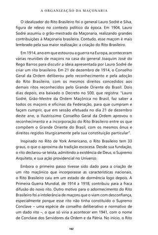 182
O idealizador do Rito Brasileiro foi o general Lauro Sodré e Silva,
figura de relevo no contexto político da época. Em 1904, Lauro
Sodré assumiu o grão-mestrado da Maçonaria, realizando grandes
contribuições à Maçonaria brasileira. Contudo, esse maçom é mais
lembrado pela sua maior realização: a criação do Rito Brasileiro.
Em 1914, ano em que estourou a guerra na Europa, aconteceram
várias reuniões de maçons na casa do general Joaquim José do
Rego Barros para discutir a ideia apresentada por Lauro Sodré de
criar um rito brasileiro. Em 21 de dezembro de 1914, o Conselho
Geral da Ordem deliberou pelo reconhecimento e pela adoção
do Rito Brasileiro, com os mesmos direitos concedidos aos
demais ritos reconhecidos pelo Grande Oriente do Brasil. Dois
dias depois, era baixado o Decreto no 500, que registra: “Lauro
Sodré, Grão-Mestre da Ordem Maçônica no Brasil, faz saber a
todos os maçons e oficinas da Federação, para que cumpram e
façam cumprir, que em sessão efetuada no dia 21 de dezembro
deste ano, o Ilustríssimo Conselho Geral da Ordem aprovou o
reconhecimento e a incorporação do Rito Brasileiro entre os que
compõem o Grande Oriente do Brasil, com os mesmos ônus e
direitos regidos liturgicamente pela sua constituição particular”.
Inspirado no Rito de York Americano, o Rito Brasileiro tem 33
graus, o que o aproxima da tradição escocesa. Desde sua fundação,
o rito declarou-se teísta, admitindo a existência de Deus, o Supremo
Arquiteto, e sua ação providencial no Universo.
Embora o primeiro passo tivesse sido dado para a criação de
um rito maçônico que incorporasse as características nacionais,
o Rito Brasileiro caiu em um estado de dormência logo depois. A
Primeira Guerra Mundial, de 1914 a 1918, contribuiu para a fraca
difusão do novo rito. Outro motivo para o adormecimento do Rito
Brasileiro foi a intolerância de maçons que o viam com desconfiança,
especialmente porque esse rito não tinha constituído o Supremo
Conclave – uma espécie de conselho deliberativo e normativo de
um dado rito –, o que só viria a acontecer em 1941, com o nome
de Conclave dos Servidores da Ordem e da Pátria. No início, o Rito
A ORGANIZAÇÃO DA MAÇONARIA
Entre em nosso Canal no Telegram: t.me/BRASILREVISTAS
 