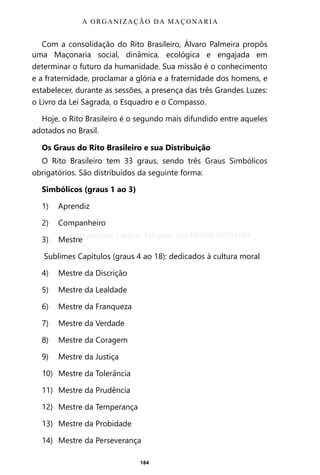 184
Com a consolidação do Rito Brasileiro, Álvaro Palmeira propôs
uma Maçonaria social, dinâmica, ecológica e engajada em
determinar o futuro da humanidade. Sua missão é o conhecimento
e a fraternidade, proclamar a glória e a fraternidade dos homens, e
estabelecer, durante as sessões, a presença das três Grandes Luzes:
o Livro da Lei Sagrada, o Esquadro e o Compasso.
Hoje, o Rito Brasileiro é o segundo mais difundido entre aqueles
adotados no Brasil.
Os Graus do Rito Brasileiro e sua Distribuição
O Rito Brasileiro tem 33 graus, sendo três Graus Simbólicos
obrigatórios. São distribuídos da seguinte forma:
Simbólicos (graus 1 ao 3)
1)	Aprendiz
2)	Companheiro
3)	Mestre
Sublimes Capítulos (graus 4 ao 18): dedicados à cultura moral
4)	 Mestre da Discrição
5)	 Mestre da Lealdade
6)	 Mestre da Franqueza
7)	 Mestre da Verdade
8)	 Mestre da Coragem
9)	 Mestre da Justiça
10)	 Mestre da Tolerância
11)	 Mestre da Prudência
12)	 Mestre da Temperança
13)	 Mestre da Probidade
14)	 Mestre da Perseverança
A ORGANIZAÇÃO DA MAÇONARIA
Entre em nosso Canal no Telegram: t.me/BRASILREVISTAS
 