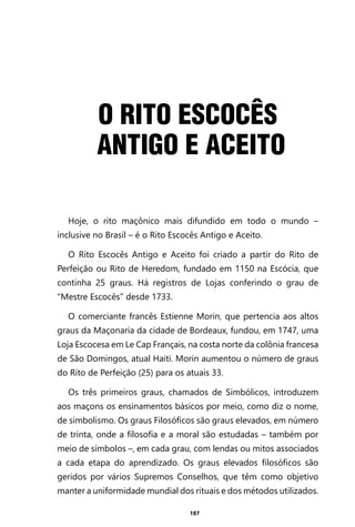 187
O RITO ESCOCÊS
ANTIGO E ACEITO
Hoje, o rito maçônico mais difundido em todo o mundo –
inclusive no Brasil – é o Rito Escocês Antigo e Aceito.
O Rito Escocês Antigo e Aceito foi criado a partir do Rito de
Perfeição ou Rito de Heredom, fundado em 1150 na Escócia, que
continha 25 graus. Há registros de Lojas conferindo o grau de
“Mestre Escocês” desde 1733.
O comerciante francês Estienne Morin, que pertencia aos altos
graus da Maçonaria da cidade de Bordeaux, fundou, em 1747, uma
Loja Escocesa em Le Cap Français, na costa norte da colônia francesa
de São Domingos, atual Haiti. Morin aumentou o número de graus
do Rito de Perfeição (25) para os atuais 33.
Os três primeiros graus, chamados de Simbólicos, introduzem
aos maçons os ensinamentos básicos por meio, como diz o nome,
de simbolismo. Os graus Filosóficos são graus elevados, em número
de trinta, onde a filosofia e a moral são estudadas – também por
meio de símbolos –, em cada grau, com lendas ou mitos associados
a cada etapa do aprendizado. Os graus elevados filosóficos são
geridos por vários Supremos Conselhos, que têm como objetivo
manter a uniformidade mundial dos rituais e dos métodos utilizados.
Entre em nosso Canal no Telegram: t.me/BRASILREVISTAS
 