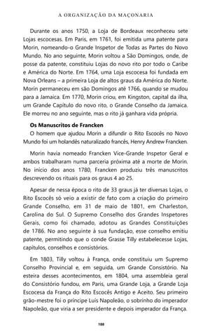 188
Durante os anos 1750, a Loja de Bordeaux reconheceu sete
Lojas escocesas. Em Paris, em 1761, foi emitida uma patente para
Morin, nomeando-o Grande Inspetor de Todas as Partes do Novo
Mundo. No ano seguinte, Morin voltou a São Domingos, onde, de
posse da patente, constituiu Lojas do novo rito por todo o Caribe
e América do Norte. Em 1764, uma Loja escocesa foi fundada em
Nova Orleans – a primeira Loja de altos graus da América do Norte.
Morin permaneceu em são Domingos até 1766, quando se mudou
para a Jamaica. Em 1770, Morin criou, em Kingston, capital da ilha,
um Grande Capítulo do novo rito, o Grande Conselho da Jamaica.
Ele morreu no ano seguinte, mas o rito já ganhara vida própria.
Os Manuscritos de Francken
O homem que ajudou Morin a difundir o Rito Escocês no Novo
Mundo foi um holandês naturalizado francês, Henry Andrew Francken.
Morin havia nomeado Francken Vice-Grande Inspetor Geral e
ambos trabalharam numa parceria próxima até a morte de Morin.
No início dos anos 1780, Francken produziu três manuscritos
descrevendo os rituais para os graus 4 ao 25.
Apesar de nessa época o rito de 33 graus já ter diversas Lojas, o
Rito Escocês só veio a existir de fato com a criação do primeiro
Grande Conselho, em 31 de maio de 1801, em Charleston,
Carolina do Sul. O Supremo Conselho dos Grandes Inspetores
Gerais, como foi chamado, adotou as Grandes Constituições
de 1786. No ano seguinte à sua fundação, esse conselho emitiu
patente, permitindo que o conde Grasse Tilly estabelecesse Lojas,
capítulos, conselhos e consistórios.
Em 1803, Tilly voltou à França, onde constituiu um Supremo
Conselho Provincial e, em seguida, um Grande Consistório. Na
esteira desses acontecimentos, em 1804, uma assembleia geral
do Consistório fundou, em Paris, uma Grande Loja, a Grande Loja
Escocesa da França do Rito Escocês Antigo e Aceito. Seu primeiro
grão-mestre foi o príncipe Luís Napoleão, o sobrinho do imperador
Napoleão, que viria a ser presidente e depois imperador da França.
A ORGANIZAÇÃO DA MAÇONARIA
Entre em nosso Canal no Telegram: t.me/BRASILREVISTAS
 