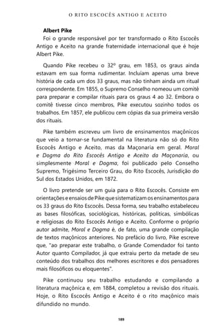 189
Albert Pike
Foi o grande responsável por ter transformado o Rito Escocês
Antigo e Aceito na grande fraternidade internacional que é hoje
Albert Pike.
Quando Pike recebeu o 32º grau, em 1853, os graus ainda
estavam em sua forma rudimentar. Incluíam apenas uma breve
história de cada um dos 33 graus, mas não tinham ainda um ritual
correspondente. Em 1855, o Supremo Conselho nomeou um comitê
para preparar e compilar rituais para os graus 4 ao 32. Embora o
comitê tivesse cinco membros, Pike executou sozinho todos os
trabalhos. Em 1857, ele publicou cem cópias da sua primeira versão
dos rituais.
Pike também escreveu um livro de ensinamentos maçônicos
que veio a tornar-se fundamental na literatura não só do Rito
Escocês Antigo e Aceito, mas da Maçonaria em geral. Moral
e Dogma do Rito Escocês Antigo e Aceito da Maçonaria, ou
simplesmente Moral e Dogma, foi publicado pelo Conselho
Supremo, Trigésimo Terceiro Grau, do Rito Escocês, Jurisdição do
Sul dos Estados Unidos, em 1872.
O livro pretende ser um guia para o Rito Escocês. Consiste em
orientaçõeseensaiosdePikequesistematizamosensinamentospara
os 33 graus do Rito Escocês. Dessa forma, seu trabalho estabeleceu
as bases filosóficas, sociológicas, históricas, políticas, simbólicas
e religiosas do Rito Escocês Antigo e Aceito. Conforme o próprio
autor admite, Moral e Dogma é, de fato, uma grande compilação
de textos maçônicos anteriores. No prefácio do livro, Pike escreve
que, “ao preparar este trabalho, o Grande Comendador foi tanto
Autor quanto Compilador, já que extraiu perto da metade de seu
conteúdo dos trabalhos dos melhores escritores e dos pensadores
mais filosóficos ou eloquentes”.
Pike continuou seu trabalho estudando e compilando a
literatura maçônica e, em 1884, completou a revisão dos rituais.
Hoje, o Rito Escocês Antigo e Aceito é o rito maçônico mais
difundido no mundo.
O RITO ESCOCÊS ANTIGO E ACEITO
Entre em nosso Canal no Telegram: t.me/BRASILREVISTAS
 