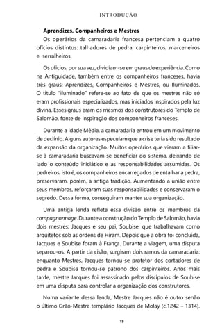 19
Aprendizes, Companheiros e Mestres
Os operários da camaradaria francesa pertenciam a quatro
ofícios distintos: talhadores de pedra, carpinteiros, marceneiros
e serralheiros.
Os ofícios, por sua vez, dividiam-se em graus de experiência. Como
na Antiguidade, também entre os companheiros franceses, havia
três graus: Aprendizes, Companheiros e Mestres, ou Iluminados.
O título “iluminado” refere-se ao fato de que os mestres não só
eram profissionais especializados, mas iniciados inspirados pela luz
divina. Esses graus eram os mesmos dos construtores do Templo de
Salomão, fonte de inspiração dos companheiros franceses.
Durante a Idade Média, a camaradaria entrou em um movimento
de declínio. Alguns autores especulam que a crise teria sido resultado
da expansão da organização. Muitos operários que vieram a filiar-
se à camaradaria buscavam se beneficiar do sistema, deixando de
lado o conteúdo iniciático e as responsabilidades assumidas. Os
pedreiros, isto é, os companheiros encarregados de entalhar a pedra,
preservaram, porém, a antiga tradição. Aumentando a união entre
seus membros, reforçaram suas responsabilidades e conservaram o
segredo. Dessa forma, conseguiram manter sua organização.
Uma antiga lenda reflete essa divisão entre os membros da
compagnonnage. Durante a construção do Templo de Salomão, havia
dois mestres: Jacques e seu pai, Soubise, que trabalhavam como
arquitetos sob as ordens de Hiram. Depois que a obra foi concluída,
Jacques e Soubise foram à França. Durante a viagem, uma disputa
separou-os. A partir da cisão, surgiram dois ramos da camaradaria:
enquanto Mestres, Jacques tornou-se protetor dos cortadores de
pedra e Soubise tornou-se patrono dos carpinteiros. Anos mais
tarde, mestre Jacques foi assassinado pelos discípulos de Soubise
em uma disputa para controlar a organização dos construtores.
Numa variante dessa lenda, Mestre Jacques não é outro senão
o último Grão-Mestre templário Jacques de Molay (c.1242 – 1314).
INTRODUÇÃO
Entre em nosso Canal no Telegram: t.me/BRASILREVISTAS
 