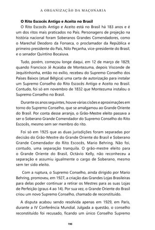 190
O Rito Escocês Antigo e Aceito no Brasil
O Rito Escocês Antigo e Aceito está no Brasil há 183 anos e é
um dos ritos mais praticados no País. Personagens de projeção na
história nacional foram Soberanos Grandes Comendadores, como
o Marechal Deodoro da Fonseca, o proclamador da República e
primeiro presidente do País, Nilo Peçanha, vice-presidente do Brasil,
e o senador Quintino Bocaiuva.
Tudo, porém, começou longe daqui, em 12 de março de 1829,
quando Francisco Jê Acaiaba de Montezuma, depois Visconde de
Jequitinhonha, então no exílio, recebeu do Supremo Conselho dos
Países Baixos (atual Bélgica) uma carta de autorização para instalar
um Supremo Conselho do Rito Escocês Antigo e Aceito no Brasil.
Contudo, foi só em novembro de 1832 que Montezuma instalou o
Supremo Conselho no Brasil.
Durante os anos seguintes, houve várias cisões e aproximações em
torno do Supremo Conselho, que se amalgamou ao Grande Oriente
do Brasil. Por conta desse arranjo, o Grão-Mestre eleito passava a
ser o Soberano Grande Comendador do Supremo Conselho do Rito
Escocês, mesmo sem ser membro do rito.
Foi só em 1925 que as duas jurisdições foram separadas por
decisão do Grão-Mestre do Grande Oriente do Brasil e Soberano
Grande Comendador do Rito Escocês, Mario Behring. Não foi,
contudo, uma separação tranquila. O grão-mestre eleito para
o Grande Oriente do Brasil, Octávio Kelly, não reconheceu a
separação e assumiu igualmente o cargo de Soberano, mesmo
sem ter sido eleito.
Com a ruptura, o Supremo Conselho, ainda dirigido por Mario
Behring, promoveu, em 1927, a criação das Grandes Lojas Brasileiras
para delas poder continuar a retirar os Mestres para as suas Lojas
de Perfeição (graus 4 ao 14). Por sua vez, o Grande Oriente do Brasil
criou um novo Supremo Conselho, chamado de reconstituído.
A disputa acabou sendo resolvida apenas em 1929, em Paris,
durante a IV Conferência Mundial. Julgada a questão, o conselho
reconstituído foi recusado, ficando um único Conselho Supremo
A ORGANIZAÇÃO DA MAÇONARIA
Entre em nosso Canal no Telegram: t.me/BRASILREVISTAS
 