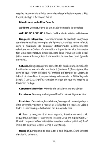191
regular, reconhecido e única autoridade legal e legítima para o Rito
Escocês Antigo e Aceito no Brasil.
Minidicionário do Rito Escocês
Abóbora Celeste. Forro de uma Loja (semeado de estrelas).
A G.’. D.’. G.’. A.’.D.’. U.’. À Glória do Grande Arquiteto do Universo.
Banquete Maçônico. (Nomenclaturas) Festividade maçônica,
geralmente realizada em grau de Aprendiz, consiste numa refeição
com a finalidade de solenizar determinados acontecimentos
relacionados à Ordem. Os utensílios e ingredientes dos banquetes
têm uma nomenclatura simbólica, para água (Pólvora Fraca), beber
(atirar uma canhonaça, isto é, dar um tiro de canhão), barril (garrafa
de vinho).
Colunas. Designação primeiramente das duas colunas simbólicas
localizadas na entrada de uma Loja: J (Jakin) e B (Boaz) (parecidas
com as que Hiram colocou na entrada do templo de Salomão),
Jakin à direita e Boas à esquerda (segundo consta na Bíblia Sagrada
[I Reis, 7 21-22]). Significa também o lugar em que os maçons se
localizam na Loja.
Compasso Maçônico. Método de calcular o ano maçônico.
Escocismo. Termo que designa o Rito Escocês Antigo e Aceito.
Estatutos. Denominação da lei maçônica geral, promulgada por
uma potência, visando a regular as atividades de todas as Lojas e
todos os obreiros que trabalham em sua obediência.
G. Para os maçons, é a letra sagrada, inscrita no centro do
esquadro. Significa: 1 – A primeira letra de Deus em inglês (God) 2 –
O início da palavra Geometria (símbolo da arte da arquitetura) 3 – O
início das palavras: Gnose, Gênio e Gravitação.
Hexágono. Polígono de seis lados e seis ângulos. É um símbolo
da criação universal.
O RITO ESCOCÊS ANTIGO E ACEITO
Entre em nosso Canal no Telegram: t.me/BRASILREVISTAS
 