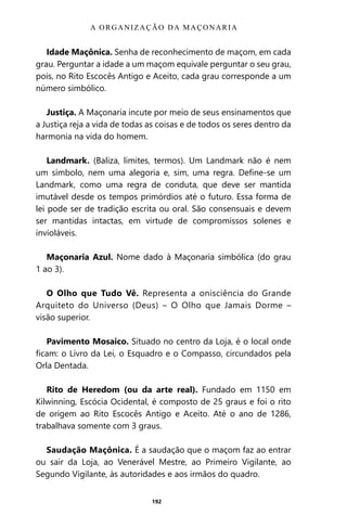 192
Idade Maçônica. Senha de reconhecimento de maçom, em cada
grau. Perguntar a idade a um maçom equivale perguntar o seu grau,
pois, no Rito Escocês Antigo e Aceito, cada grau corresponde a um
número simbólico.
Justiça. A Maçonaria incute por meio de seus ensinamentos que
a Justiça reja a vida de todas as coisas e de todos os seres dentro da
harmonia na vida do homem.
Landmark. (Baliza, limites, termos). Um Landmark não é nem
um símbolo, nem uma alegoria e, sim, uma regra. Define-se um
Landmark, como uma regra de conduta, que deve ser mantida
imutável desde os tempos primórdios até o futuro. Essa forma de
lei pode ser de tradição escrita ou oral. São consensuais e devem
ser mantidas intactas, em virtude de compromissos solenes e
invioláveis.
Maçonaria Azul. Nome dado à Maçonaria simbólica (do grau
1 ao 3).
O Olho que Tudo Vê. Representa a onisciência do Grande
Arquiteto do Universo (Deus) – O Olho que Jamais Dorme –
visão superior.
Pavimento Mosaico. Situado no centro da Loja, é o local onde
ficam: o Livro da Lei, o Esquadro e o Compasso, circundados pela
Orla Dentada.
Rito de Heredom (ou da arte real). Fundado em 1150 em
Kilwinning, Escócia Ocidental, é composto de 25 graus e foi o rito
de origem ao Rito Escocês Antigo e Aceito. Até o ano de 1286,
trabalhava somente com 3 graus.
Saudação Maçônica. É a saudação que o maçom faz ao entrar
ou sair da Loja, ao Venerável Mestre, ao Primeiro Vigilante, ao
Segundo Vigilante, às autoridades e aos irmãos do quadro.
A ORGANIZAÇÃO DA MAÇONARIA
Entre em nosso Canal no Telegram: t.me/BRASILREVISTAS
 
