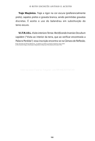 193
Traje Maçônico. Traje a rigor na cor escura (preferencialmente
preto), sapatos pretos e gravata branca, sendo permitidas gravatas
discretas. É aceito o uso do balandrau em substituição do
terno escuro.
V.I.T.R.I.O.L. Visita interiora Terrae. Rectificando Invenies Occultum
Lapidem (“Visita ao interior da terra, que ao verificar encontrarás a
Palavra Perdida”): essa inscrição encontra-se na Câmara de Reflexão.
Fonte: Dicionário de Termos Maçônicos – as palavras, as frases e os termos maçônicos mais usados
no Rito Escocês Antigo e Aceito para a Maçonaria no Brasil, por Plínio Barroso de Castro Filho.
O RITO ESCOCÊS ANTIGO E ACEITO
Entre em nosso Canal no Telegram: t.me/BRASILREVISTAS
 