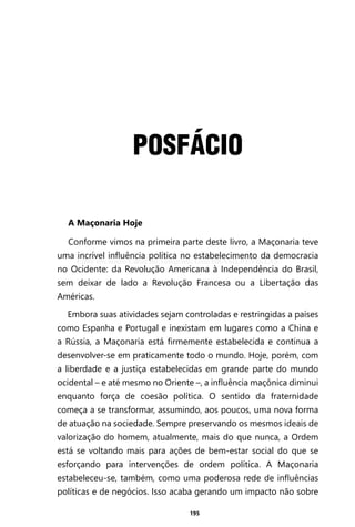 195
POSFÁCIO
A Maçonaria Hoje
Conforme vimos na primeira parte deste livro, a Maçonaria teve
uma incrível influência política no estabelecimento da democracia
no Ocidente: da Revolução Americana à Independência do Brasil,
sem deixar de lado a Revolução Francesa ou a Libertação das
Américas.
Embora suas atividades sejam controladas e restringidas a países
como Espanha e Portugal e inexistam em lugares como a China e
a Rússia, a Maçonaria está firmemente estabelecida e continua a
desenvolver-se em praticamente todo o mundo. Hoje, porém, com
a liberdade e a justiça estabelecidas em grande parte do mundo
ocidental – e até mesmo no Oriente –, a influência maçônica diminui
enquanto força de coesão política. O sentido da fraternidade
começa a se transformar, assumindo, aos poucos, uma nova forma
de atuação na sociedade. Sempre preservando os mesmos ideais de
valorização do homem, atualmente, mais do que nunca, a Ordem
está se voltando mais para ações de bem-estar social do que se
esforçando para intervenções de ordem política. A Maçonaria
estabeleceu-se, também, como uma poderosa rede de influências
políticas e de negócios. Isso acaba gerando um impacto não sobre
Entre em nosso Canal no Telegram: t.me/BRASILREVISTAS
 