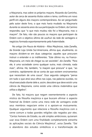 196
a Maçonaria, mas sobre os próprios maçons. Rizzardo da Caminho,
autor de cerca de sessenta títulos sobre o tema, confirma um novo
perfil em alguns dos maçons contemporâneos. Ao ser perguntado
pelo autor deste livro, o que mais havia mudado na Maçonaria
durante os sessenta anos da sua participação na Ordem, da Camino
respondeu que “o que mais mudou não foi a Maçonaria, mas o
maçom”. De fato, não são poucos os maçons que participam da
Ordem com o objetivo último de usufruir da rede de vantagens e
negócios formada espontaneamente pela fraternidade.
No artigo Um Pouco de História – Ritos Maçônicos, João Zanella,
da Grande Loja Unida Sul-Americana, afirma que, atualmente, os
maçons dividem-se em duas categorias: aqueles que procuram
instruir e entender e os indiferentes. “Este último viu, na Franco-
Maçonaria, um meio de chegar ou ser assistido”, diz Zanella. “Para
ele, é uma sociedade como qualquer outra, mais cômoda, nada
mais”, afirma. Há, também, “o maçom que procura” e que, “ao
contrário, rapidamente dá-se conta de que existem ensinamentos
que necessitam de uma causa”. Essa segunda categoria “pensa
em tudo o que atrai seus olhos nas Lojas, nas palavras ouvidas, no
ritual executado diante dele e, assim, descobre que deve existir uma
ciência da Maçonaria, como existe uma ciência matemática que
utiliza a álgebra”.
De fato, há maçons que negam veementemente o aspecto
místico da filosofia maçônica e que buscam afirmar o aspecto
fraternal da Ordem como uma mera rede de vantagens onde
seus membros negociam entre si e apoiam-se mutuamente.
Qualquer argumento que relacione a filosofia maçônica com o
cerne comum a todas grandes religiões são negados por eles.
“Certos homens de Estado, ou até simples ambiciosos, quiseram
usar essa Ordem com uma finalidade completamente estranha
às aplicações sociais da Ciência Maçônica”, avisa Zanella. “Daí
o abandono dos estudos simbólicos e a transformação da
O GRANDE LIVRO DA MAÇONARIA
Entre em nosso Canal no Telegram: t.me/BRASILREVISTAS
 