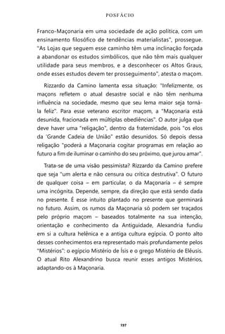 197
Franco-Maçonaria em uma sociedade de ação política, com um
ensinamento filosófico de tendências materialistas”, prossegue.
“As Lojas que seguem esse caminho têm uma inclinação forçada
a abandonar os estudos simbólicos, que não têm mais qualquer
utilidade para seus membros, e a desconhecer os Altos Graus,
onde esses estudos devem ter prosseguimento”, atesta o maçom.
Rizzardo da Camino lamenta essa situação: “Infelizmente, os
maçons refletem o atual desastre social e não têm nenhuma
influência na sociedade, mesmo que seu lema maior seja torná-
la feliz”. Para esse veterano escritor maçom, a “Maçonaria está
desunida, fracionada em múltiplas obediências”. O autor julga que
deve haver uma “religação”, dentro da fraternidade, pois “os elos
da ‘Grande Cadeia de União” estão desunidos. Só depois dessa
religação “poderá a Maçonaria cogitar programas em relação ao
futuro a fim de iluminar o caminho do seu próximo, que jurou amar”.
Trata-se de uma visão pessimista? Rizzardo da Camino prefere
que seja “um alerta e não censura ou crítica destrutiva”. O futuro
de qualquer coisa – em particular, o da Maçonaria – é sempre
uma incógnita. Depende, sempre, da direção que está sendo dada
no presente. É esse intuito plantado no presente que germinará
no futuro. Assim, os rumos da Maçonaria só podem ser traçados
pelo próprio maçom – baseados totalmente na sua intenção,
orientação e conhecimento da Antiguidade, Alexandria fundiu
em si a cultura helênica e a antiga cultura egípcia. O ponto alto
desses conhecimentos era representado mais profundamente pelos
“Mistérios”: o egípcio Mistério de Ísis e o grego Mistério de Elêusis.
O atual Rito Alexandrino busca reunir esses antigos Mistérios,
adaptando-os à Maçonaria.
POSFÁCIO
Entre em nosso Canal no Telegram: t.me/BRASILREVISTAS
 