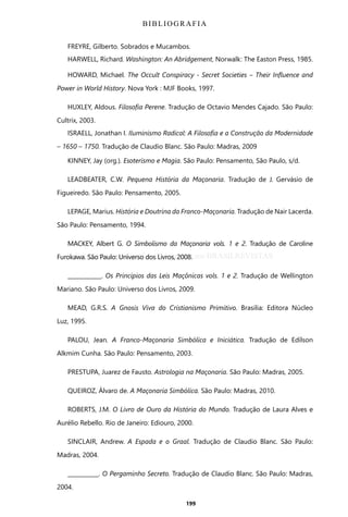 199
FREYRE, Gilberto. Sobrados e Mucambos.
HARWELL, Richard. Washington: An Abridgement, Norwalk: The Easton Press, 1985.
HOWARD, Michael. The Occult Conspiracy - Secret Societies ‒ Their Influence and
Power in World History. Nova York : MJF Books, 1997.
HUXLEY, Aldous. Filosofia Perene. Tradução de Octavio Mendes Cajado. São Paulo:
Cultrix, 2003.
ISRAELL, Jonathan I. Iluminismo Radical: A Filosofia e a Construção da Modernidade
– 1650 – 1750. Tradução de Claudio Blanc. São Paulo: Madras, 2009
KINNEY, Jay (org.). Esoterismo e Magia. São Paulo: Pensamento, São Paulo, s/d.
LEADBEATER, C.W. Pequena História da Maçonaria. Tradução de J. Gervásio de
Figueiredo. São Paulo: Pensamento, 2005.
LEPAGE, Marius. História e Doutrina da Franco-Maçonaria. Tradução de Nair Lacerda.
São Paulo: Pensamento, 1994.
MACKEY, Albert G. O Simbolismo da Maçonaria vols. 1 e 2. Tradução de Caroline
Furokawa. São Paulo: Universo dos Livros, 2008.
____________. Os Princípios das Leis Maçônicas vols. 1 e 2. Tradução de Wellington
Mariano. São Paulo: Universo dos Livros, 2009.
MEAD, G.R.S. A Gnosis Viva do Cristianismo Primitivo. Brasilia: Editora Núcleo
Luz, 1995.
PALOU, Jean. A Franco-Maçonaria Simbólica e Iniciática. Tradução de Edílson
Alkmim Cunha. São Paulo: Pensamento, 2003.
PRESTUPA, Juarez de Fausto. Astrologia na Maçonaria. São Paulo: Madras, 2005.
QUEIROZ, Álvaro de. A Maçonaria Simbólica. São Paulo: Madras, 2010.
ROBERTS, J.M. O Livro de Ouro da História do Mundo. Tradução de Laura Alves e
Aurélio Rebello. Rio de Janeiro: Ediouro, 2000.
SINCLAIR, Andrew. A Espada e o Graal. Tradução de Claudio Blanc. São Paulo:
Madras, 2004.
___________. O Pergaminho Secreto. Tradução de Claudio Blanc. São Paulo: Madras,
2004.
BIBLIOGRAFIA
Entre em nosso Canal no Telegram: t.me/BRASILREVISTAS
 