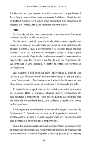 20
Foi ele um dos que levaram – e iniciaram – os companheiros à
Terra Santa para edificar suas poderosas fortalezas. Nessa versão
da história, Soubise seria um monge beneditino que conservou os
projetos do Templo, isto é, os segredos dos templários.
Ritos
Os ritos de adoção dos companheiros construtores franceses
remetem aos dos modernos maçons.
Depois de um período probatório de vários meses, aquele que
quisesse se associar era admitido por meio de uma cerimônia de
adoção, durante a qual o pretendente era testado. Devia fabricar
moedas falsas, ou até mesmo renegar a própria religião para
provar sua virtude. Depois, ele recebia o abraço dos companheiros
experientes, que lhe davam uma fita da cor da corporação de
sua profissão e uma bengala. A partir de então, ele tornava-se
um Aspirante.
Seu trabalho e sua conduta eram observados e, quando sua
técnica e suas virtudes morais fossem demonstradas, ele era aceito
como Companheiro. Para tanto, o aspirante tinha de compor sua
obra-prima, uma peça única, que indicava o domínio de sua arte.
A cerimônia de recepção era um dos mais importantes momentos
da iniciação. Nela, o aspirante deveria morrer simbolicamente
para renascer Companheiro – um dos resquícios das religiões dos
Mistérios da Antiguidade. Então, era batizado e recebia seu nome
de Companheiro.
A iniciação era completada numa terceira etapa, chamada de
“acabamento”. Quando se tornava um Companheiro acabado, o
artesão voltava-se para o mundo, transmitindo seus conhecimentos
para perpetuar a corrente dos Companheiros.
Com o fim da época das catedrais também foram desaparecendo
os mestres construtores. Para não perder sua tradição, as organizações
de construtores viram-se forçadas a abrir as portas para pessoas
O GRANDE LIVRO DA MAÇONARIA
Entre em nosso Canal no Telegram: t.me/BRASILREVISTAS
 