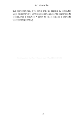 21
que não tinham nada a ver com o ofício de pedreiro ou construtor.
Esses novos membros iam buscar na camaradaria não o aprendizado
técnico, mas o iniciático. A partir de então, inicia-se a chamada
Maçonaria Especulativa.
INTRODUÇÃO
Entre em nosso Canal no Telegram: t.me/BRASILREVISTAS
 