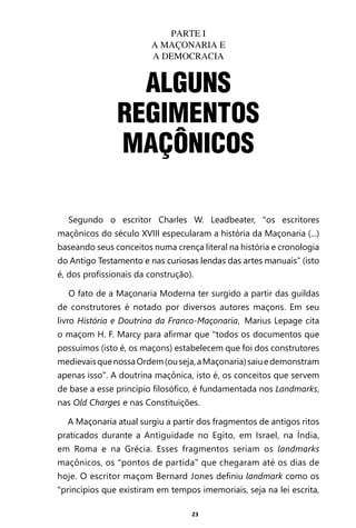 23
PARTE I
A MAÇONARIA E
A DEMOCRACIA
Segundo o escritor Charles W. Leadbeater, “os escritores
maçônicos do século XVIII especularam a história da Maçonaria (...)
baseando seus conceitos numa crença literal na história e cronologia
do Antigo Testamento e nas curiosas lendas das artes manuais” (isto
é, dos profissionais da construção).
O fato de a Maçonaria Moderna ter surgido a partir das guildas
de construtores é notado por diversos autores maçons. Em seu
livro História e Doutrina da Franco-Maçonaria, Marius Lepage cita
o maçom H. F. Marcy para afirmar que “todos os documentos que
possuímos (isto é, os maçons) estabelecem que foi dos construtores
medievaisquenossaOrdem(ouseja,aMaçonaria)saiuedemonstram
apenas isso”. A doutrina maçônica, isto é, os conceitos que servem
de base a esse princípio filosófico, é fundamentada nos Landmarks,
nas Old Charges e nas Constituições.
A Maçonaria atual surgiu a partir dos fragmentos de antigos ritos
praticados durante a Antiguidade no Egito, em Israel, na Índia,
em Roma e na Grécia. Esses fragmentos seriam os landmarks
maçônicos, os “pontos de partida” que chegaram até os dias de
hoje. O escritor maçom Bernard Jones definiu landmark como os
“princípios que existiram em tempos imemoriais, seja na lei escrita,
ALGUNS
REGIMENTOS
MAÇÔNICOS
Entre em nosso Canal no Telegram: t.me/BRASILREVISTAS
 