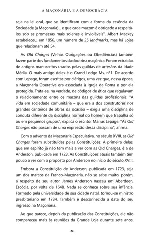24
seja na lei oral, que se identificam com a forma da essência da
Sociedade (a Maçonaria)... e que cada maçom é obrigado a respeitá-
los sob as promessas mais solenes e invioláveis”. Albert Mackey
estabeleceu, em 1856, um número de 25 landmarks, mas há Lojas
que relacionam até 54.
As Old Charges (Velhas Obrigações ou Obediências) também
fazempartedosfundamentosdadoutrinamaçônica.Foramextraídas
de antigos manuscritos usados pelas guildas de artesãos da Idade
Média. O mais antigo deles é o Grand Lodge Ms. nº1. De acordo
com Lepage, foram escritas por clérigos, uma vez que, nessa época,
a Maçonaria Operativa era associada à Igreja de Roma e por ela
protegida. Trata-se, na verdade, de códigos de ética que regulavam
o relacionamento entre os maçons das guildas profissionais. “A
vida em sociedade comunitária – que era a dos construtores nos
grandes canteiros de obras da ocasião – exigia uma disciplina de
conduta diferente da disciplina normal do homem que trabalha só
ou em pequenos grupos”, explica o escritor Marius Lepage. “As Old
Charges não passam de uma expressão dessa disciplina”, afirma.
Com o advento da Maçonaria Especulativa, no século XVIII, as Old
Charges foram substituídas pelas Constituições. A primeira delas,
que em espírito já não tem mais a ver com as Old Charges, é a de
Anderson, publicada em 1723. As Constituições atuais também têm
pouco a ver com o proposto por Anderson no início do século XVIII.
Embora a Constituição de Anderson, publicada em 1723, seja
um dos marcos da Franco-Maçonaria, não se sabe muito, porém,
a respeito de seu autor. James Anderson nasceu em Aberdeen,
Escócia, por volta de 1648. Nada se conhece sobre sua infância.
Formado pela universidade de sua cidade natal, tornou-se ministro
presbiteriano em 1734. Também é desconhecida a data do seu
ingresso na Maçonaria.
Ao que parece, depois da publicação das Constituições, ele não
compareceu mais às reuniões da Grande Loja durante sete anos.
A MAÇONARIA E A DEMOCRACIA
Entre em nosso Canal no Telegram: t.me/BRASILREVISTAS
 