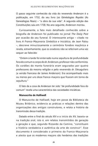 25
O passo seguinte conhecido da vida do reverendo Anderson é a
publicação, em 1732, do seu livro Les Généalogies Royales (As
Genealogias Reais) – “a obra da sua vida”. A segunda edição das
Constituições saiu em 1738. No ano seguinte, Anderson morreu.
Curiosamente, o fato mais detalhado conhecido sobre a
biografia de Anderson foi publicado no jornal The Daily Post
por ocasião do seu funeral. O interessante artigo – citado no
livro A Franco-Maçonaria Simbólica e Iniciática, de Jean Palou
–, descreve minuciosamente a cerimônia fúnebre maçônica e
revela, estranhamente, que os oradores não se referiram uma vez
sequer ao falecido:
“Ontem à tarde foi enterrado numa sepultura de profundidade
fora do comum o corpo do dr. Anderson, professor não conformista.
Os cordões do manto funerário eram segurados por quatro
professores da mesma religião e pelo reverendo dr. Désaguliers
(a versão francesa de James Anderson). Era acompanhado mais
ou menos por uns doze franco-maçons que ficaram em torno da
sepultura.”
O fato de a cova de Anderson ter sido “de profundidade fora do
comum” revela uma característica das sociedades iniciáticas.
Manuscrito de Halliwell
O Manuscrito de Halliwell, hoje em posse da Biblioteca do
Museu Britânico, evidencia as práticas e relações dentro das
organizações dos antigos construtores, e relata a história da
transmissão dessa tradição.
Datado entre o final do século XIV e o início do XV, baseia-se
na tradição oral, isto é, em relatos transmitidos de geração
a geração e que, segundo Rizzardo da Camino, “constituem
a história verdadeira e autêntica da arte de construir”. Esse
documento é considerado o primeiro da Franco-Maçonaria
e atesta que os modernos maçons são herdeiros das tradições
ALGUNS REGIMENTOS MAÇÔNICOS
Entre em nosso Canal no Telegram: t.me/BRASILREVISTAS
 