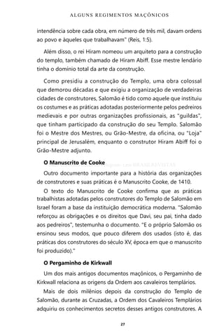 27
intendência sobre cada obra, em número de três mil, davam ordens
ao povo e àqueles que trabalhavam” (Reis, 1:5).
Além disso, o rei Hiram nomeou um arquiteto para a construção
do templo, também chamado de Hiram Abiff. Esse mestre lendário
tinha o domínio total da arte da construção.
Como presidiu a construção do Templo, uma obra colossal
que demorou décadas e que exigiu a organização de verdadeiras
cidades de construtores, Salomão é tido como aquele que instituiu
os costumes e as práticas adotadas posteriormente pelos pedreiros
medievais e por outras organizações profissionais, as “guildas”,
que tinham participado da construção do seu Templo. Salomão
foi o Mestre dos Mestres, ou Grão-Mestre, da oficina, ou “Loja”
principal de Jerusalém, enquanto o construtor Hiram Abiff foi o
Grão-Mestre adjunto.
O Manuscrito de Cooke
Outro documento importante para a história das organizações
de construtores e suas práticas é o Manuscrito Cooke, de 1410.
O texto do Manuscrito de Cooke confirma que as práticas
trabalhistas adotadas pelos construtores do Templo de Salomão em
Israel foram a base da instituição democrática moderna. “Salomão
reforçou as obrigações e os direitos que Davi, seu pai, tinha dado
aos pedreiros”, testemunha o documento. “E o próprio Salomão os
ensinou seus modos, que pouco diferem dos usados (isto é, das
práticas dos construtores do século XV, época em que o manuscrito
foi produzido).”
O Pergaminho de Kirkwall
Um dos mais antigos documentos maçônicos, o Pergaminho de
Kirkwall relaciona as origens da Ordem aos cavaleiros templários.
Mais de dois milênios depois da construção do Templo de
Salomão, durante as Cruzadas, a Ordem dos Cavaleiros Templários
adquiriu os conhecimentos secretos desses antigos construtores. A
ALGUNS REGIMENTOS MAÇÔNICOS
Entre em nosso Canal no Telegram: t.me/BRASILREVISTAS
 