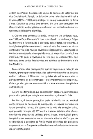 28
ordem dos Pobres Soldados de Cristo do Templo de Salomão, ou
dos Cavaleiros do Templo de Salomão, tinha sido criada na Primeira
Cruzada (1096 – 1099) para proteger os peregrinos cristãos na Terra
Santa. Durante os quase dois séculos em que permaneceram no
Oriente Médio, os templários amealharam um verdadeiro tesouro –
tanto material quanto científico.
A Ordem, que pertencia à Igreja, tornou-se tão poderosa que,
em 1312, o Papa Clemente V, com o auxílio do rei da França Felipe
IV, dissolveu a fraternidade e executou seus líderes. No entanto, a
tradição templária – seu tesouro material e conhecimento técnico –
continuou viva nos muitos cavaleiros sobreviventes. Espalhando o
conhecimentoquedetinhampelaEuropa,ostemplárioscontribuíram
imensamente com a revolução da Era dos Descobrimentos, que
resultou, entre outras implicações, no advento do Iluminismo e da
Era Moderna.
Para escapar das perseguições que se seguiram à extinção da
Ordem, grande parte dos templários sobreviventes uniu-se a outras
ordens militares, infiltrou-se nas guildas de ofício europeias –
particularmente as de construção – ou simplesmente se dispersou.
Outros, porém, permaneceram unidos e levaram a cruz templária a
outros países.
Alguns dos templários que conseguiram escapar da perseguição
promovida pelo Papa refugiaram-se em Portugal e na Escócia.
Em Portugal, foram protegidos pelo rei devido ao seu notável
conhecimento de técnicas de navegação. Os navios portugueses
foram pioneiros no uso da bússola e da vela de armação latina,
que permite navegar até 45º contra o vento, adotada dos dhows,
um tipo de embarcação utilizada pelos árabes. Introduzidos pelos
templários, os inovadores mapas da costa atlântica da Europa, do
Mediterrâneo e do norte da África, muito diferentes dos prosaicos
mapas usados na Europa até então, derivavam dos desenvolvimentos
da cartografia árabe.
A MAÇONARIA E A DEMOCRACIA
Entre em nosso Canal no Telegram: t.me/BRASILREVISTAS
 