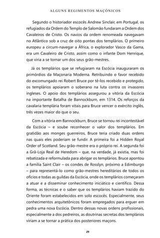 29
Segundo o historiador escocês Andrew Sinclair, em Portugal, os
refugiados da Ordem do Templo de Salomão fundaram a Ordem dos
Cavaleiros de Cristo. Os navios da ordem renomeada navegavam
no Atlântico sob a cruz de oito pontas dos templários. O primeiro
europeu a circum-navegar a África, o explorador Vasco da Gama,
era um Cavaleiro de Cristo, assim como o infante Dom Henrique,
que viria a se tornar um dos seus grão-mestres.
Já os templários que se refugiaram na Escócia inauguraram os
primórdios da Maçonaria Moderna. Retribuindo o favor recebido
do excomungado rei Robert Bruce por tê-los recebido e protegido,
os templários apoiaram o soberano na luta contra os invasores
ingleses. O apoio dos templários assegurou a vitória da Escócia
na importante Batalha de Bannockburn, em 1314. Os reforços da
cavalaria templária foram vitais para Bruce vencer o exército inglês,
três vezes maior do que o seu.
Com a vitória em Bannockburn, Bruce se tornou rei incontestável
da Escócia – e soube reconhecer o valor dos templários. Em
gratidão aos monges guerreiros, Bruce teria criado duas ordens
nas quais eles poderiam se fundir. A primeira foi a Hidden Royal
Order of Scotland. Seu grão-mestre era o próprio rei. A segunda foi
a Grã-Loja Real de Heredom – que, na verdade, já existia, mas foi
rebatizada e reformulada para abrigar os templários. Bruce apontou
a família Saint Clair – os condes de Rosslyn, próximo a Edimburgo
– para representá-lo como grão-mestres hereditários de todos os
ofícios e todas as guildas da Escócia, onde os templários começaram
a atuar e a disseminar conhecimento iniciático e científico. Dessa
forma, as técnicas e o saber que os templários haviam trazido do
Oriente foram estabelecidos em solo escocês. Especialmente, seus
conhecimentos arquitetônicos foram empregados para erguer em
pedra uma nova Escócia. Dentro dessas novas ordens profissionais,
especialmente a dos pedreiros, as doutrinas secretas dos templários
viriam a se tornar a prática dos posteriores maçons.
ALGUNS REGIMENTOS MAÇÔNICOS
Entre em nosso Canal no Telegram: t.me/BRASILREVISTAS
 