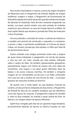 30
Para muitos historiadores e maçons, a prova da origem templária
da Maçonaria está no Pergaminho de Kirkwall. Repleto de antigos
emblemas, imagens e mapas, o Pergaminho de Ensinamentos de
Kirkwall foi datado do final do século XIV, quando a Ordem do Templo
de Salomão foi dissolvida. Feito de linho resistente enegrecido nas
bordas, sua parte central contém uma série pintada de símbolos
maçônicos que culminam na cena da Criação descrita na Bíblia. Há
duas seções laterais que retratam a jornada das Tribos de Israel para
a Terra Prometida.
Há uma profusão e confusão de ícones: a colmeia da indústria e
o cavalete com prancha da construção; o esquadro e o compasso,
o prumo, o lápis, o pavimento enxadrezado, as Colunas de Jaquin
e Boaz, um homem cercado por oito estrelas e o Olho que Tudo Vê
do discernimento divino.
Outros símbolos mais antigos aumentam ainda mais o enigma
de quem busca interpretar o pergaminho: um sol de seis pontas
e uma lua com um rosto, cercada por sete estrelas, brilhando
sobre o Jardim do Éden. Há também representações geográficas,
possivelmente mapas: num trecho de oceano sob uma cadeia de
montanhas, uma enguia e um peixe guiam diferentes tipos de
baleias e de outras criaturas marinhas. Há também a intrigante
imagem de um hermafrodita cor-de-rosa e um Adão confundido
com uma Eva sob a sombra de uma Árvore da Vida – o princípio
gnóstico do masculino fundido ao feminino.
De acordo com o irmão Speth, da Loja Quattuor Coronati de
Londres, um dos primeiros intérpretes do documento, o Pergaminho
de Kirkwall foi obra de um cavaleiro templário que ele identificou
numa das figuras do conjunto. O pergaminho original foi dividido
e, entre as duas metades, foi inserida a seção central de linho. As
laterais e as margens datam de épocas diferentes.
Speth ficou intrigado pelo fato de um aparente mapa templário,
provavelmente datando da Quinta ou Sétima Cruzada, ter sido
A MAÇONARIA E A DEMOCRACIA
Entre em nosso Canal no Telegram: t.me/BRASILREVISTAS
 