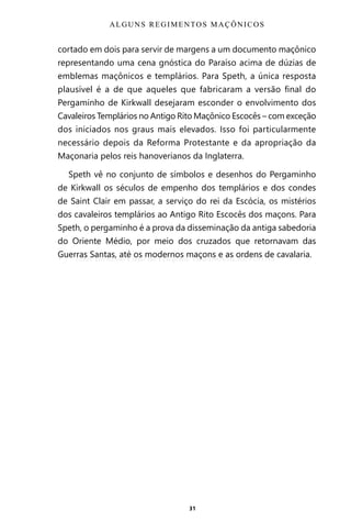 31
cortado em dois para servir de margens a um documento maçônico
representando uma cena gnóstica do Paraíso acima de dúzias de
emblemas maçônicos e templários. Para Speth, a única resposta
plausível é a de que aqueles que fabricaram a versão final do
Pergaminho de Kirkwall desejaram esconder o envolvimento dos
Cavaleiros Templários no Antigo Rito Maçônico Escocês – com exceção
dos iniciados nos graus mais elevados. Isso foi particularmente
necessário depois da Reforma Protestante e da apropriação da
Maçonaria pelos reis hanoverianos da Inglaterra.
Speth vê no conjunto de símbolos e desenhos do Pergaminho
de Kirkwall os séculos de empenho dos templários e dos condes
de Saint Clair em passar, a serviço do rei da Escócia, os mistérios
dos cavaleiros templários ao Antigo Rito Escocês dos maçons. Para
Speth, o pergaminho é a prova da disseminação da antiga sabedoria
do Oriente Médio, por meio dos cruzados que retornavam das
Guerras Santas, até os modernos maçons e as ordens de cavalaria.
ALGUNS REGIMENTOS MAÇÔNICOS
Entre em nosso Canal no Telegram: t.me/BRASILREVISTAS
 