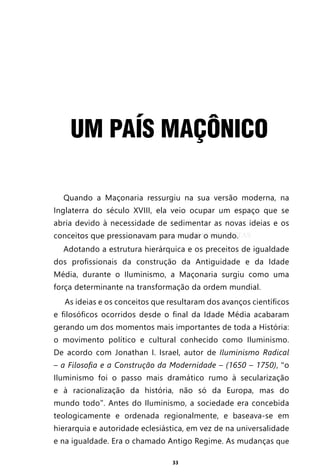 33
UM PAÍS MAÇÔNICO
Quando a Maçonaria ressurgiu na sua versão moderna, na
Inglaterra do século XVIII, ela veio ocupar um espaço que se
abria devido à necessidade de sedimentar as novas ideias e os
conceitos que pressionavam para mudar o mundo.
Adotando a estrutura hierárquica e os preceitos de igualdade
dos profissionais da construção da Antiguidade e da Idade
Média, durante o Iluminismo, a Maçonaria surgiu como uma
força determinante na transformação da ordem mundial.
As ideias e os conceitos que resultaram dos avanços científicos
e filosóficos ocorridos desde o final da Idade Média acabaram
gerando um dos momentos mais importantes de toda a História:
o movimento político e cultural conhecido como Iluminismo.
De acordo com Jonathan I. Israel, autor de Iluminismo Radical
– a Filosofia e a Construção da Modernidade – (1650 – 1750), “o
Iluminismo foi o passo mais dramático rumo à secularização
e à racionalização da história, não só da Europa, mas do
mundo todo”. Antes do Iluminismo, a sociedade era concebida
teologicamente e ordenada regionalmente, e baseava-se em
hierarquia e autoridade eclesiástica, em vez de na universalidade
e na igualdade. Era o chamado Antigo Regime. As mudanças que
Entre em nosso Canal no Telegram: t.me/BRASILREVISTAS
 