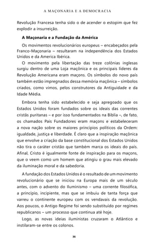 36
Revolução Francesa tenha sido o de acender o estopim que fez
explodir a insurreição.
A Maçonaria e a Fundação da América
Os movimentos revolucionários europeus – encabeçados pela
Franco-Maçonaria – resultaram na independência dos Estados
Unidos e da America Ibérica.
O movimento pela libertação das treze colônias inglesas
surgiu dentro de uma Loja maçônica e os principais líderes da
Revolução Americana eram maçons. Os símbolos do novo país
também estão impregnados dessa memória maçônica – símbolos
criados, como vimos, pelos construtores da Antiguidade e da
Idade Média.
Embora tenha sido estabelecido e seja apregoado que os
Estados Unidos foram fundados sobre os ideais das correntes
cristãs puritanas – e por isso fundamentados na Bíblia –, de fato,
os chamados Pais Fundadores eram maçons e estabeleceram
a nova nação sobre os maiores princípios políticos da Ordem:
igualdade, justiça e liberdade. É claro que a inspiração maçônica
que envolve a criação da base constitucional dos Estados Unidos
não tira o caráter cristão que também marca os ideais do país.
Afinal, Cristo é igualmente fonte de inspiração para os maçons,
que o veem como um homem que atingiu o grau mais elevado
da iluminação moral e da sabedoria.
A fundação dos Estados Unidos é o resultado de um movimento
revolucionário que se iniciou na Europa mais de um século
antes, com o advento do Iluminismo – uma corrente filosófica,
a princípio, incipiente, mas que se imbuiu de tanta força que
varreu o continente europeu com os vendavais da revolução.
Aos poucos, o Antigo Regime foi sendo substituído por regimes
republicanos – um processo que continua até hoje.
Logo, as novas ideias iluministas cruzaram o Atlântico e
instilaram-se entre os colonos.
A MAÇONARIA E A DEMOCRACIA
Entre em nosso Canal no Telegram: t.me/BRASILREVISTAS
 