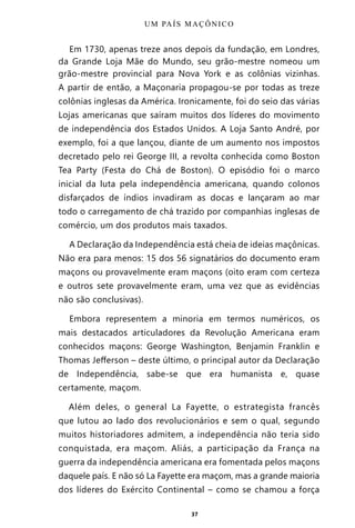 37
Em 1730, apenas treze anos depois da fundação, em Londres,
da Grande Loja Mãe do Mundo, seu grão-mestre nomeou um
grão-mestre provincial para Nova York e as colônias vizinhas.
A partir de então, a Maçonaria propagou-se por todas as treze
colônias inglesas da América. Ironicamente, foi do seio das várias
Lojas americanas que saíram muitos dos líderes do movimento
de independência dos Estados Unidos. A Loja Santo André, por
exemplo, foi a que lançou, diante de um aumento nos impostos
decretado pelo rei George III, a revolta conhecida como Boston
Tea Party (Festa do Chá de Boston). O episódio foi o marco
inicial da luta pela independência americana, quando colonos
disfarçados de índios invadiram as docas e lançaram ao mar
todo o carregamento de chá trazido por companhias inglesas de
comércio, um dos produtos mais taxados.
A Declaração da Independência está cheia de ideias maçônicas.
Não era para menos: 15 dos 56 signatários do documento eram
maçons ou provavelmente eram maçons (oito eram com certeza
e outros sete provavelmente eram, uma vez que as evidências
não são conclusivas).
Embora representem a minoria em termos numéricos, os
mais destacados articuladores da Revolução Americana eram
conhecidos maçons: George Washington, Benjamin Franklin e
Thomas Jefferson – deste último, o principal autor da Declaração
de Independência, sabe-se que era humanista e, quase
certamente, maçom.
Além deles, o general La Fayette, o estrategista francês
que lutou ao lado dos revolucionários e sem o qual, segundo
muitos historiadores admitem, a independência não teria sido
conquistada, era maçom. Aliás, a participação da França na
guerra da independência americana era fomentada pelos maçons
daquele país. E não só La Fayette era maçom, mas a grande maioria
dos líderes do Exército Continental – como se chamou a força
UM PAÍS MAÇÔNICO
Entre em nosso Canal no Telegram: t.me/BRASILREVISTAS
 