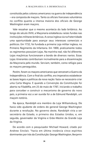 38
constituída pelos colonos americanos na guerra de independência
– era composta de maçons. Tanto os oficiais franceses voluntários
no conflito quanto a imensa maioria dos oficiais de George
Washington eram maçons.
Vale ressalvar que o mesmo acontecia do lado britânico. Ao
longo do século XVIII, a Maçonaria estabeleceu raízes fundas nas
instituições militares britânicas. A coroa inglesa via na fraternidade
uma oportunidade para avançar seus interesses comerciais e
políticos. Em 1732, foi fundada a primeira Loja militar inglesa, no
Primeiro Regimento da Infantaria. Em 1800, praticamente todos
os regimentos possuíam Lojas. Na marinha real, não foi diferente.
Lojas maçônicas funcionavam a bordo de diversos navios. Essas
Lojas itinerantes contribuíram incrivelmente para a disseminação
da Maçonaria pelo mundo. Serviam, também, como refúgio para
os maçons perseguidos.
Porém, foram os maçons americanos que venceram a Guerra da
Independência. Com o final do conflito, era imperativo estabelecer
as bases legais e políticas da nova nação: fazia-se necessário criar
uma Carta Magna. E quando a Convenção da Constituição foi
aberta na Filadélfia, em 25 de maio de 1787, iniciando o trabalho
para conceber e construir o mecanismo de governo do novo
país, a primeira voz a ser ouvida foi a de Edmund Randolph, um
maçom notório.
Na época, Randolph era membro da Loja Williamsburg. Ele
havia sido ajudante de ordens do general George Washington
durante a revolução. No governo deste, Randolph viria a ser
secretário de Estado, o primeiro dos Estados Unidos, e, em
seguida, governador da Virgínia e Grão-Mestre da Grande Loja
da Virgínia.
De acordo com o pesquisador Michael Howard, citado por
Andrew Sinclair, “havia em última instância cinco espíritos
dominantes por trás da Constituição: George Washington, Benjamin
A MAÇONARIA E A DEMOCRACIA
Entre em nosso Canal no Telegram: t.me/BRASILREVISTAS
 
