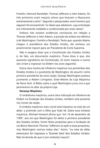 39
Franklin, Edmund Randolph, Thomas Jefferson e John Adams. Os
três primeiros eram maçons ativos que levavam a Maçonaria
extremamente a sério”. Segundo o pesquisador, eram homens que
seguiam fervorosamente “os ideais que adotaram, cuja orientação
era inteiramente moldada e condicionada por esses ideais”.
Embora não existam evidências conclusivas em relação a
Thomas Jefferson e John Adams, a posição de ambos era idêntica
à de Washington, Franklin e Randolph. Tanto que, quando Adams
chegou à presidência dos Estados Unidos, ele nomeou um
proeminente maçom para ser Presidente da Corte Suprema.
Não é exagero dizer que a Constituição dos Estados Unidos
é, de fato, um documento maçônico. Prova disso é que, dos
quarenta signatários da Constituição, 22 eram maçons e outros
seis viriam a ingressar na Ordem nos anos seguintes.
Outra clara mostra da influência maçônica nos primórdios dos
Estados Unidos é o juramento de Washington. Ao assumir como
primeiro presidente da nova nação, George Washington prestou
juramento a Robert Livingston, Grão-Mestre da Loja Maçônica
de Nova York. A Bíblia sobre a qual Washington jurou era a que
permanecia no altar da própria Loja.
Herança Maçônica
O simbolismo maçônico, outra clara indicação da influência da
Ordem na fundação dos Estados Unidos, também está presente
nos ícones da nação.
O símbolo maçônico mais visível está impresso na nota de um
dólar: a pirâmide com o Olho que Tudo Vê. Sobre esse símbolo
maçônico, Michael Howard afirma que “em 14 de dezembro de
1789”, ano em que Washington foi eleito o primeiro presidente
dos Estados Unidos, foram feitas propostas para a fundação de
um Banco Nacional. Thomas “Jefferson se opôs a essas propostas,
mas Washington assinou todas elas.” Assim, “na nota do dólar
americano foi impresso o ‘Grande Selo’ dos Estados Unidos.
Não há dúvida de que é [um símbolo] maçom”.
UM PAÍS MAÇÔNICO
Entre em nosso Canal no Telegram: t.me/BRASILREVISTAS
 