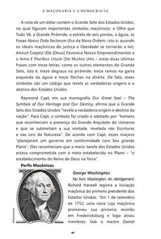 40
A nota de um dólar contém o Grande Selo dos Estados Unidos,
no qual figuram importantes símbolos maçônicos: o Olho que
Tudo Vê, a Grande Pirâmide, a estrela de seis pontas, a águia, as
frases Novus Ordo Seclorum (Era da Nova Ordem, isto é, quando
os ideais maçônicos de justiça e liberdade se tornarão a lei),
Annuit Coeptis (Ele [Deus] Favorece Nosso Empreendimento) e
o lema E Pluribus Unum (De Muitos Um) – estas duas últimas
frases com treze letras, como os outros elementos do Grande
Selo, isto é, treze degraus na pirâmide, treze ramos na garra
esquerda da águia e treze flechas na direita. De fato, esses
símbolos são um código que revela as verdadeiras origens e o
destino dos Estados Unidos.
Raymond Capt, em sua monografia Our Great Seal – The
Symbols of Our Heritage and Our Destiny, afirma que o Grande
Selo dos Estados Unidos “revela a verdadeira origem e destino da
nação”. Para Capt, o símbolo foi criado e adotado por “homens
que reconheciam a presença do Grande Arquiteto do Universo
e que se submetiam a sua vontade, revelada nas Escrituras
e nas Leis da Natureza”. De acordo com Capt, esses maçons
“planejaram um governo em conformidade com Seu grande
Plano”. Eles reconheciam que a maior tarefa dos Estados Unidos
estava comprometida com a meta estabelecida no Plano – “o
estabelecimento do Reino de Deus na Terra”.
Perfis Maçônicos
George Washington
No livro Washington: An Abridgement,
Richard Harwell registra a iniciação
maçônica do primeiro presidente dos
Estados Unidos. “Em 1 de setembro
de 1752, uma nova Loja maçônica
promoveu sua primeira reunião
em Fredericksburg e logo atraiu
membros. Sob o mestre Daniel
A MAÇONARIA E A DEMOCRACIA
•	
Wikicommons
Entre em nosso Canal no Telegram: t.me/BRASILREVISTAS
 