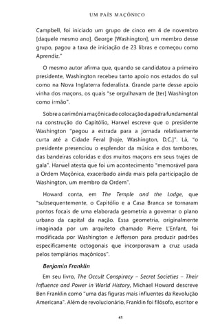 41
Campbell, foi iniciado um grupo de cinco em 4 de novembro
[daquele mesmo ano]. George [Washington], um membro desse
grupo, pagou a taxa de iniciação de 23 libras e começou como
Aprendiz.”
O mesmo autor afirma que, quando se candidatou a primeiro
presidente, Washington recebeu tanto apoio nos estados do sul
como na Nova Inglaterra federalista. Grande parte desse apoio
vinha dos maçons, os quais “se orgulhavam de [ter] Washington
como irmão”.
Sobreacerimôniamaçônicadecolocaçãodapedrafundamental
na construção do Capitólio, Harwel escreve que o presidente
Washington “pegou a estrada para a jornada relativamente
curta até a Cidade Feral [hoje, Washington, D.C.]”. Lá, “o
presidente presenciou o esplendor da música e dos tambores,
das bandeiras coloridas e dos muitos maçons em seus trajes de
gala”. Harwel atesta que foi um acontecimento “memorável para
a Ordem Maçônica, exacerbado ainda mais pela participação de
Washington, um membro da Ordem”.
Howard conta, em The Temple and the Lodge, que
“subsequentemente, o Capitólio e a Casa Branca se tornaram
pontos focais de uma elaborada geometria a governar o plano
urbano da capital da nação. Essa geometria, originalmente
imaginada por um arquiteto chamado Pierre L’Enfant, foi
modificada por Washington e Jefferson para produzir padrões
especificamente octogonais que incorporavam a cruz usada
pelos templários maçônicos”.
Benjamin Franklin
Em seu livro, The Occult Conspiracy ‒ Secret Societies ‒ Their
Influence and Power in World History, Michael Howard descreve
Ben Franklin como “uma das figuras mais influentes da Revolução
Americana”. Além de revolucionário, Franklin foi filósofo, escritor e
UM PAÍS MAÇÔNICO
Entre em nosso Canal no Telegram: t.me/BRASILREVISTAS
 