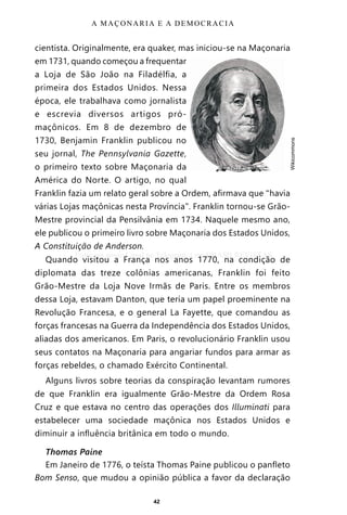 42
cientista. Originalmente, era quaker, mas iniciou-se na Maçonaria
em 1731, quando começou a frequentar
a Loja de São João na Filadélfia, a
primeira dos Estados Unidos. Nessa
época, ele trabalhava como jornalista
e escrevia diversos artigos pró-
maçônicos. Em 8 de dezembro de
1730, Benjamin Franklin publicou no
seu jornal, The Pennsylvania Gazette,
o primeiro texto sobre Maçonaria da
América do Norte. O artigo, no qual
Franklin fazia um relato geral sobre a Ordem, afirmava que “havia
várias Lojas maçônicas nesta Província”. Franklin tornou-se Grão-
Mestre provincial da Pensilvânia em 1734. Naquele mesmo ano,
ele publicou o primeiro livro sobre Maçonaria dos Estados Unidos,
A Constituição de Anderson.
Quando visitou a França nos anos 1770, na condição de
diplomata das treze colônias americanas, Franklin foi feito
Grão-Mestre da Loja Nove Irmãs de Paris. Entre os membros
dessa Loja, estavam Danton, que teria um papel proeminente na
Revolução Francesa, e o general La Fayette, que comandou as
forças francesas na Guerra da Independência dos Estados Unidos,
aliadas dos americanos. Em Paris, o revolucionário Franklin usou
seus contatos na Maçonaria para angariar fundos para armar as
forças rebeldes, o chamado Exército Continental.
Alguns livros sobre teorias da conspiração levantam rumores
de que Franklin era igualmente Grão-Mestre da Ordem Rosa
Cruz e que estava no centro das operações dos Illuminati para
estabelecer uma sociedade maçônica nos Estados Unidos e
diminuir a influência britânica em todo o mundo.
Thomas Paine
Em Janeiro de 1776, o teísta Thomas Paine publicou o panfleto
Bom Senso, que mudou a opinião pública a favor da declaração
A MAÇONARIA E A DEMOCRACIA
•	
Wikicommons
Entre em nosso Canal no Telegram: t.me/BRASILREVISTAS
 