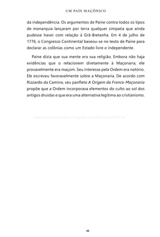 43
da independência. Os argumentos de Paine contra todos os tipos
de monarquia lançaram por terra qualquer simpatia que ainda
pudesse haver com relação à Grã-Bretanha. Em 4 de julho de
1776, o Congresso Continental baseou-se no texto de Paine para
declarar as colônias como um Estado livre e independente.
Paine dizia que sua mente era sua religião. Embora não haja
evidências que o relacionem diretamente à Maçonaria, ele
provavelmente era maçom. Seu interesse pela Ordem era notório.
Ele escreveu favoravelmente sobre a Maçonaria. De acordo com
Rizzardo da Camino, seu panfleto A Origem da Franco-Maçonaria
propõe que a Ordem incorporava elementos do culto ao sol dos
antigos druidas e que era uma alternativa legítima ao cristianismo.
UM PAÍS MAÇÔNICO
Entre em nosso Canal no Telegram: t.me/BRASILREVISTAS
 