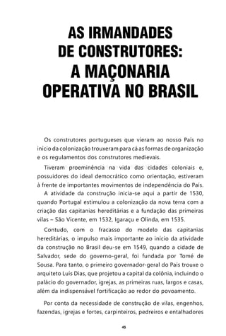 45
AS IRMANDADES
DE CONSTRUTORES:
A MAÇONARIA
OPERATIVA NO BRASIL
Os construtores portugueses que vieram ao nosso País no
início da colonização trouxeram para cá as formas de organização
e os regulamentos dos construtores medievais.
Tiveram proeminência na vida das cidades coloniais e,
possuidores do ideal democrático como orientação, estiveram
à frente de importantes movimentos de independência do País.
A atividade da construção inicia-se aqui a partir de 1530,
quando Portugal estimulou a colonização da nova terra com a
criação das capitanias hereditárias e a fundação das primeiras
vilas – São Vicente, em 1532, Igaraçu e Olinda, em 1535.
Contudo, com o fracasso do modelo das capitanias
hereditárias, o impulso mais importante ao início da atividade
da construção no Brasil deu-se em 1549, quando a cidade de
Salvador, sede do governo-geral, foi fundada por Tomé de
Sousa. Para tanto, o primeiro governador-geral do País trouxe o
arquiteto Luís Dias, que projetou a capital da colônia, incluindo o
palácio do governador, igrejas, as primeiras ruas, largos e casas,
além da indispensável fortificação ao redor do povoamento.
Por conta da necessidade de construção de vilas, engenhos,
fazendas, igrejas e fortes, carpinteiros, pedreiros e entalhadores
Entre em nosso Canal no Telegram: t.me/BRASILREVISTAS
 