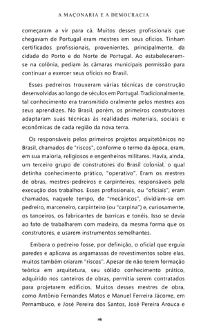 46
começaram a vir para cá. Muitos desses profissionais que
chegavam de Portugal eram mestres em seus ofícios. Tinham
certificados profissionais, provenientes, principalmente, da
cidade do Porto e do Norte de Portugal. Ao estabelecerem-
se na colônia, pediam às câmaras municipais permissão para
continuar a exercer seus ofícios no Brasil.
Esses pedreiros trouxeram várias técnicas de construção
desenvolvidas ao longo de séculos em Portugal. Tradicionalmente,
tal conhecimento era transmitido oralmente pelos mestres aos
seus aprendizes. No Brasil, porém, os primeiros construtores
adaptaram suas técnicas às realidades materiais, sociais e
econômicas de cada região da nova terra.
Os responsáveis pelos primeiros projetos arquitetônicos no
Brasil, chamados de “riscos”, conforme o termo da época, eram,
em sua maioria, religiosos e engenheiros militares. Havia, ainda,
um terceiro grupo de construtores do Brasil colonial, o qual
detinha conhecimento prático, “operativo”. Eram os mestres
de obras, mestres-pedreiros e carpinteiros, responsáveis pela
execução dos trabalhos. Esses profissionais, ou “oficiais”, eram
chamados, naquele tempo, de “mecânicos”, dividiam-se em
pedreiro, marceneiro, carpinteiro (ou “carpina”) e, curiosamente,
os tanoeiros, os fabricantes de barricas e tonéis. Isso se devia
ao fato de trabalharem com madeira, da mesma forma que os
construtores, e usarem instrumentos semelhantes.
Embora o pedreiro fosse, por definição, o oficial que erguia
paredes e aplicava as argamassas de revestimentos sobre elas,
muitos também criaram “riscos”. Apesar de não terem formação
teórica em arquitetura, seu sólido conhecimento prático,
adquirido nos canteiros de obras, permitia serem contratados
para projetarem edifícios. Muitos desses mestres de obra,
como Antônio Fernandes Matos e Manuel Ferreira Jácome, em
Pernambuco, e José Pereira dos Santos, José Pereira Arouca e
A MAÇONARIA E A DEMOCRACIA
Entre em nosso Canal no Telegram: t.me/BRASILREVISTAS
 
