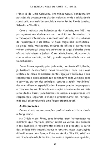 47
Francisco de Lima Cerqueira, em Minas Gerais, conquistaram
posições de destaque nas cidades coloniais onde a atividade da
construção era mais desenvolvida, como Recife, Rio de Janeiro,
Salvador e Vila Rica.
Com a retirada dos holandeses do Nordeste, em 1661, os
portugueses restabeleceram seu domínio em Pernambuco e
a metrópole intensificou a reconstrução dos núcleos urbanos
de Pernambuco e da Bahia. O fluxo migratório intensificou-
se ainda mais. Mercadores, mestres de ofícios e aventureiros
vieram de Portugal buscando preencher as vagas deixadas pelos
oficiais holandeses e judeus. O restabelecimento do comércio
com o reino oferecia, de fato, grandes oportunidades a esses
trabalhadores.
Dessa forma, a partir, principalmente, do século XVIII, Recife,
já bastante desenvolvido pelos holandeses, com suas ruas
repletas de casas comerciais, pontes, igrejas e sobrados e sua
concentração populacional que demandava cada vez mais bens
e serviços, era um dos principais centros a atrair “mecânicos”
das mais diversas especialidades. E nesse quadro de progresso
e crescimento, os oficiais da construção estavam entre os mais
requisitados. Esses trabalhadores passaram a organizar-se em
corporações, seguindo o modelo predominante em Portugal,
mas aqui desenvolvendo uma feição própria, local.
As Corporações
Como vimos, as corporações profissionais existiam desde
a Antiguidade.
Na Grécia e em Roma, suas funções eram homenagear os
membros que morriam, prestar auxílio às viúvas, aos doentes
e aos inválidos, e regulamentar o preço dos produtos. A partir
dos antigos construtores judeus e romanos, essas associações
difundiram-se pela Europa. Entre os séculos XI e XII, existiram
nas cidades alemãs, britânicas, francesas e espanholas as guildas,
AS IRMANDADES DE CONSTRUTORES
Entre em nosso Canal no Telegram: t.me/BRASILREVISTAS
 