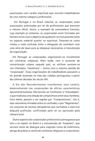48
associações com caráter espiritual que reuniam trabalhadores
de uma mesma categoria profissional.
Em Portugal e no Brasil colonial, as corporações eram
associações autorizadas por lei de profissionais que exerciam
o mesmo ofício. Assim, a exemplo da camaradaria francesa,
cujo exemplo já visitamos, as corporações eram formadas por
homens livres com o objetivo de ajudarem-se mutuamente tanto
no aspecto material quanto no espiritual. Tratavam-se como
irmãos e cada confrade tinha a obrigação de contribuir com
uma série de taxas para as despesas necessárias à manutenção
da organização.
Em Portugal, as corporações organizaram-se inicialmente
em confrarias religiosas. Mais tarde, com o aumento da
concentração urbana naquele país, os artífices reuniam-se
nos chamados “mesteirais” – termo com o mesmo sentido de
“corporação”. Essas organizações de trabalhadores passaram a
ter grande ascensão na vida das cidades portuguesas a partir
das últimas décadas do século XIII.
A Era dos Descobrimentos transformou esse cenário,
desenvolvendo nas corporações de ofícios características
tipicamente lusitanas. Elas tornam-se “Confrarias” e “Irmandades”,
o que implicava uma relação de compromisso entre seus membros.
Com efeito, passam a ser regidas por “Compromissos”, isto é,
atos voluntários firmados entre os confrades, e por “Regimentos”,
um conjunto de normas obrigatórias que normatiza o exercício
daquela profissão, confirmado pelo rei ou aprovado pela
câmara local.
Outro aspecto das corporações profissionais portuguesas que
veio a se repetir no Brasil é a manutenção de “hospitais”, que
serviam tanto de albergue para viajantes como de enfermaria,
abrigo de pobres e centro de confrarias religiosas e corporativas.
A MAÇONARIA E A DEMOCRACIA
Entre em nosso Canal no Telegram: t.me/BRASILREVISTAS
 