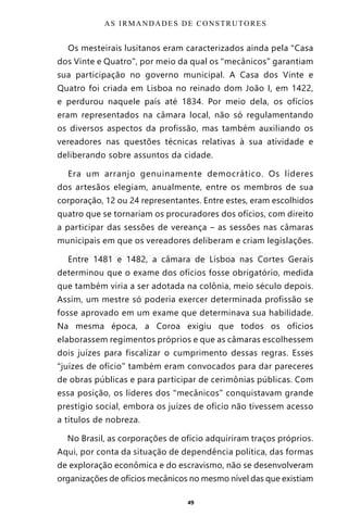 49
Os mesteirais lusitanos eram caracterizados ainda pela “Casa
dos Vinte e Quatro”, por meio da qual os “mecânicos” garantiam
sua participação no governo municipal. A Casa dos Vinte e
Quatro foi criada em Lisboa no reinado dom João I, em 1422,
e perdurou naquele país até 1834. Por meio dela, os ofícios
eram representados na câmara local, não só regulamentando
os diversos aspectos da profissão, mas também auxiliando os
vereadores nas questões técnicas relativas à sua atividade e
deliberando sobre assuntos da cidade.
Era um arranjo genuinamente democrático. Os líderes
dos artesãos elegiam, anualmente, entre os membros de sua
corporação, 12 ou 24 representantes. Entre estes, eram escolhidos
quatro que se tornariam os procuradores dos ofícios, com direito
a participar das sessões de vereança – as sessões nas câmaras
municipais em que os vereadores deliberam e criam legislações.
Entre 1481 e 1482, a câmara de Lisboa nas Cortes Gerais
determinou que o exame dos ofícios fosse obrigatório, medida
que também viria a ser adotada na colônia, meio século depois.
Assim, um mestre só poderia exercer determinada profissão se
fosse aprovado em um exame que determinava sua habilidade.
Na mesma época, a Coroa exigiu que todos os ofícios
elaborassem regimentos próprios e que as câmaras escolhessem
dois juízes para fiscalizar o cumprimento dessas regras. Esses
“juízes de ofício” também eram convocados para dar pareceres
de obras públicas e para participar de cerimônias públicas. Com
essa posição, os líderes dos “mecânicos” conquistavam grande
prestígio social, embora os juízes de ofício não tivessem acesso
a títulos de nobreza.
No Brasil, as corporações de ofício adquiriram traços próprios.
Aqui, por conta da situação de dependência política, das formas
de exploração econômica e do escravismo, não se desenvolveram
organizações de ofícios mecânicos no mesmo nível das que existiam
AS IRMANDADES DE CONSTRUTORES
Entre em nosso Canal no Telegram: t.me/BRASILREVISTAS
 