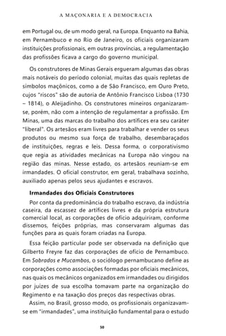 50
em Portugal ou, de um modo geral, na Europa. Enquanto na Bahia,
em Pernambuco e no Rio de Janeiro, os oficiais organizaram
instituições profissionais, em outras províncias, a regulamentação
das profissões ficava a cargo do governo municipal.
Os construtores de Minas Gerais ergueram algumas das obras
mais notáveis do período colonial, muitas das quais repletas de
símbolos maçônicos, como a de São Francisco, em Ouro Preto,
cujos “riscos” são de autoria de Antônio Francisco Lisboa (1730
– 1814), o Aleijadinho. Os construtores mineiros organizaram-
se, porém, não com a intenção de regulamentar a profissão. Em
Minas, uma das marcas do trabalho dos artífices era seu caráter
“liberal”. Os artesãos eram livres para trabalhar e vender os seus
produtos ou mesmo sua força de trabalho, desembaraçados
de instituições, regras e leis. Dessa forma, o corporativismo
que regia as atividades mecânicas na Europa não vingou na
região das minas. Nesse estado, os artesãos reuniam-se em
irmandades. O oficial construtor, em geral, trabalhava sozinho,
auxiliado apenas pelos seus ajudantes e escravos.
Irmandades dos Oficiais Construtores
Por conta da predominância do trabalho escravo, da indústria
caseira, da escassez de artífices livres e da própria estrutura
comercial local, as corporações de ofício adquiriram, conforme
dissemos, feições próprias, mas conservaram algumas das
funções para as quais foram criadas na Europa.
Essa feição particular pode ser observada na definição que
Gilberto Freyre faz das corporações de ofício de Pernambuco.
Em Sobrados e Mucambos, o sociólogo pernambucano define as
corporações como associações formadas por oficiais mecânicos,
nas quais os mecânicos organizados em irmandades ou dirigidos
por juízes de sua escolha tomavam parte na organização do
Regimento e na taxação dos preços das respectivas obras.
Assim, no Brasil, grosso modo, os profissionais organizavam-
se em “irmandades”, uma instituição fundamental para o estudo
A MAÇONARIA E A DEMOCRACIA
Entre em nosso Canal no Telegram: t.me/BRASILREVISTAS
 