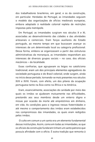 51
dos trabalhadores brasileiros, em geral, e os da construção,
em particular. Herdadas de Portugal, as irmandades seguiam
o modelo das organizações de ofícios medievais europeias,
embora adaptado à realidade colonial repleta de restrições
impostas pela metrópole.
Em Portugal, as irmandades surgiram nos séculos X e XI,
associadas ao desenvolvimento das cidades e das atividades
artesanais e comerciais. Eram forças auxiliares do Estado
português, ao mesmo tempo em que buscavam avançar os
interesses de um determinado local ou categoria profissional.
Dessa forma, embora se organizassem a partir das estruturas
administrativas da monarquia, as irmandades respondiam aos
interesses de diversos grupos sociais – no caso, dos oficiais
mecânicos – da localidade.
Essas confrarias, que agrupavam os leigos no catolicismo
tradicional, eram um dos principais elementos agregadores da
sociedade portuguesa e do Brasil colonial, onde surgem, ainda
no início desse período, tornando-se mais presentes nos séculos
XVII e XVIII. Foram, com efeito, um dos pilares da ocupação
portuguesa tanto na Ásia como na África e na América.
Eram, essencialmente, associações de caridade por meio das
quais os irmãos se ajudavam mutuamente nas dificuldades,
prestando aos seus membros desde um enterro digno e
missas por ocasião da morte até empréstimos em dinheiro,
em vida. As condições para o ingresso nessas fraternidades e
até mesmo o comportamento dos irmãos eram estabelecidos
nos compromissos das irmandades, os quais eram redigidos
pelos irmãos.
O culto em comum a um santo era um elemento fundamental
dessas instituições. Assim, como em todas as irmandades, as que
os oficiais da construção fundaram tinham um santo patrono que
possuía afinidade com o ofício. É outra tradição que remonta à
AS IRMANDADES DE CONSTRUTORES
Entre em nosso Canal no Telegram: t.me/BRASILREVISTAS
 