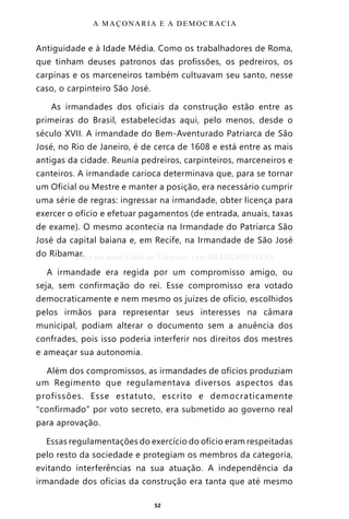 52
Antiguidade e à Idade Média. Como os trabalhadores de Roma,
que tinham deuses patronos das profissões, os pedreiros, os
carpinas e os marceneiros também cultuavam seu santo, nesse
caso, o carpinteiro São José.
As irmandades dos oficiais da construção estão entre as
primeiras do Brasil, estabelecidas aqui, pelo menos, desde o
século XVII. A irmandade do Bem-Aventurado Patriarca de São
José, no Rio de Janeiro, é de cerca de 1608 e está entre as mais
antigas da cidade. Reunia pedreiros, carpinteiros, marceneiros e
canteiros. A irmandade carioca determinava que, para se tornar
um Oficial ou Mestre e manter a posição, era necessário cumprir
uma série de regras: ingressar na irmandade, obter licença para
exercer o ofício e efetuar pagamentos (de entrada, anuais, taxas
de exame). O mesmo acontecia na Irmandade do Patriarca São
José da capital baiana e, em Recife, na Irmandade de São José
do Ribamar.
A irmandade era regida por um compromisso amigo, ou
seja, sem confirmação do rei. Esse compromisso era votado
democraticamente e nem mesmo os juízes de ofício, escolhidos
pelos irmãos para representar seus interesses na câmara
municipal, podiam alterar o documento sem a anuência dos
confrades, pois isso poderia interferir nos direitos dos mestres
e ameaçar sua autonomia.
Além dos compromissos, as irmandades de ofícios produziam
um Regimento que regulamentava diversos aspectos das
profissões. Esse estatuto, escrito e democraticamente
“confirmado” por voto secreto, era submetido ao governo real
para aprovação.
Essas regulamentações do exercício do ofício eram respeitadas
pelo resto da sociedade e protegiam os membros da categoria,
evitando interferências na sua atuação. A independência da
irmandade dos oficias da construção era tanta que até mesmo
A MAÇONARIA E A DEMOCRACIA
Entre em nosso Canal no Telegram: t.me/BRASILREVISTAS
 