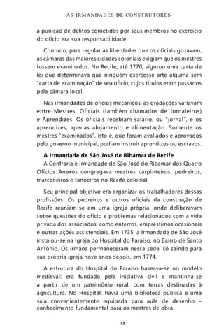 53
a punição de delitos cometidos por seus membros no exercício
do ofício era sua responsabilidade.
Contudo, para regular as liberdades que os oficiais gozavam,
as câmaras das maiores cidades coloniais exigiam que os mestres
fossem examinados. No Recife, até 1770, vigorou uma carta de
lei que determinava que ninguém exercesse arte alguma sem
“carta de examinação” de seu ofício, cujos títulos eram passados
pela câmara local.
Nas irmandades de ofícios mecânicos, as gradações variavam
entre Mestres, Oficiais (também chamados de Jornaleiros)
e Aprendizes. Os oficiais recebiam salário, ou “jornal”, e os
aprendizes, apenas alojamento e alimentação. Somente os
mestres “examinados”, isto é, que foram avaliados e aprovados
pelo governo municipal, podiam instruir aprendizes ou escravos.
A Irmandade de São José de Ribamar de Recife
A Confraria e Irmandade de São José do Ribamar dos Quatro
Ofícios Anexos congregava mestres carpinteiros, pedreiros,
marceneiros e tanoeiros no Recife colonial.
Seu principal objetivo era organizar os trabalhadores dessas
profissões. Os pedreiros e outros oficiais da construção de
Recife reuniam-se em uma igreja própria, onde deliberavam
sobre questões do ofício e problemas relacionados com a vida
privada dos associados, como enterros, empréstimos ocasionais
e outras ações assistenciais. Em 1735, a Irmandade de São José
instalou-se na Igreja do Hospital do Paraíso, no Bairro de Santo
Antônio. Os irmãos permaneceram nessa sede, só saindo para
sua própria igreja nove anos depois, em 1774.
A estrutura do Hospital do Paraíso baseava-se no modelo
medieval: era fundado pela iniciativa civil e mantinha-se
a partir de um patrimônio rural, com terras destinadas à
agricultura. No Hospital, havia uma biblioteca pública e uma
sala convenientemente equipada para aula de desenho –
conhecimento fundamental para os mestres de obra.
AS IRMANDADES DE CONSTRUTORES
Entre em nosso Canal no Telegram: t.me/BRASILREVISTAS
 