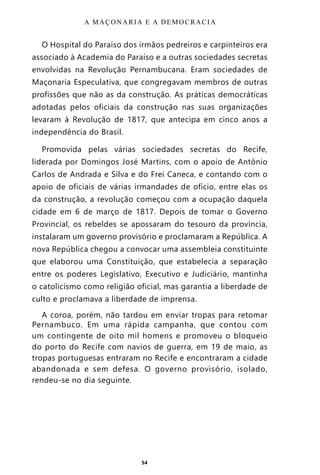 54
O Hospital do Paraíso dos irmãos pedreiros e carpinteiros era
associado à Academia do Paraíso e a outras sociedades secretas
envolvidas na Revolução Pernambucana. Eram sociedades de
Maçonaria Especulativa, que congregavam membros de outras
profissões que não as da construção. As práticas democráticas
adotadas pelos oficiais da construção nas suas organizações
levaram à Revolução de 1817, que antecipa em cinco anos a
independência do Brasil.
Promovida pelas várias sociedades secretas do Recife,
liderada por Domingos José Martins, com o apoio de Antônio
Carlos de Andrada e Silva e do Frei Caneca, e contando com o
apoio de oficiais de várias irmandades de ofício, entre elas os
da construção, a revolução começou com a ocupação daquela
cidade em 6 de março de 1817. Depois de tomar o Governo
Provincial, os rebeldes se apossaram do tesouro da província,
instalaram um governo provisório e proclamaram a República. A
nova República chegou a convocar uma assembleia constituinte
que elaborou uma Constituição, que estabelecia a separação
entre os poderes Legislativo, Executivo e Judiciário, mantinha
o catolicismo como religião oficial, mas garantia a liberdade de
culto e proclamava a liberdade de imprensa.
A coroa, porém, não tardou em enviar tropas para retomar
Pernambuco. Em uma rápida campanha, que contou com
um contingente de oito mil homens e promoveu o bloqueio
do porto do Recife com navios de guerra, em 19 de maio, as
tropas portuguesas entraram no Recife e encontraram a cidade
abandonada e sem defesa. O governo provisório, isolado,
rendeu-se no dia seguinte.
A MAÇONARIA E A DEMOCRACIA
Entre em nosso Canal no Telegram: t.me/BRASILREVISTAS
 