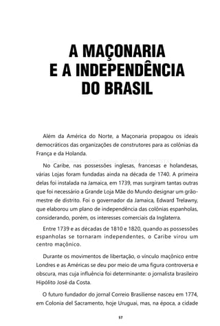 57
A MAÇONARIA
E A INDEPENDÊNCIA
DO BRASIL
Além da América do Norte, a Maçonaria propagou os ideais
democráticos das organizações de construtores para as colônias da
França e da Holanda.
No Caribe, nas possessões inglesas, francesas e holandesas,
várias Lojas foram fundadas ainda na década de 1740. A primeira
delas foi instalada na Jamaica, em 1739, mas surgiram tantas outras
que foi necessário a Grande Loja Mãe do Mundo designar um grão-
mestre de distrito. Foi o governador da Jamaica, Edward Trelawny,
que elaborou um plano de independência das colônias espanholas,
considerando, porém, os interesses comerciais da Inglaterra.
Entre 1739 e as décadas de 1810 e 1820, quando as possessões
espanholas se tornaram independentes, o Caribe virou um
centro maçônico.
Durante os movimentos de libertação, o vínculo maçônico entre
Londres e as Américas se deu por meio de uma figura controversa e
obscura, mas cuja influência foi determinante: o jornalista brasileiro
Hipólito José da Costa.
O futuro fundador do jornal Correio Brasiliense nasceu em 1774,
em Colonia del Sacramento, hoje Uruguai, mas, na época, a cidade
Entre em nosso Canal no Telegram: t.me/BRASILREVISTAS
 