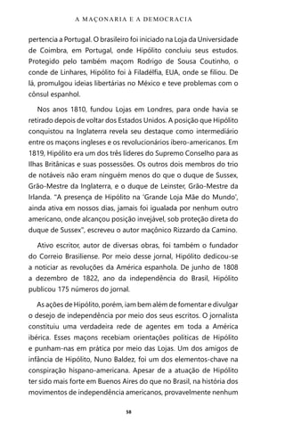 58
pertencia a Portugal. O brasileiro foi iniciado na Loja da Universidade
de Coimbra, em Portugal, onde Hipólito concluiu seus estudos.
Protegido pelo também maçom Rodrigo de Sousa Coutinho, o
conde de Linhares, Hipólito foi à Filadélfia, EUA, onde se filiou. De
lá, promulgou ideias libertárias no México e teve problemas com o
cônsul espanhol.
Nos anos 1810, fundou Lojas em Londres, para onde havia se
retirado depois de voltar dos Estados Unidos. A posição que Hipólito
conquistou na Inglaterra revela seu destaque como intermediário
entre os maçons ingleses e os revolucionários ibero-americanos. Em
1819, Hipólito era um dos três líderes do Supremo Conselho para as
Ilhas Britânicas e suas possessões. Os outros dois membros do trio
de notáveis não eram ninguém menos do que o duque de Sussex,
Grão-Mestre da Inglaterra, e o duque de Leinster, Grão-Mestre da
Irlanda. “A presença de Hipólito na ‘Grande Loja Mãe do Mundo’,
ainda ativa em nossos dias, jamais foi igualada por nenhum outro
americano, onde alcançou posição invejável, sob proteção direta do
duque de Sussex”, escreveu o autor maçônico Rizzardo da Camino.
Ativo escritor, autor de diversas obras, foi também o fundador
do Correio Brasiliense. Por meio desse jornal, Hipólito dedicou-se
a noticiar as revoluções da América espanhola. De junho de 1808
a dezembro de 1822, ano da independência do Brasil, Hipólito
publicou 175 números do jornal.
As ações de Hipólito, porém, iam bem além de fomentar e divulgar
o desejo de independência por meio dos seus escritos. O jornalista
constituiu uma verdadeira rede de agentes em toda a América
ibérica. Esses maçons recebiam orientações políticas de Hipólito
e punham-nas em prática por meio das Lojas. Um dos amigos de
infância de Hipólito, Nuno Baldez, foi um dos elementos-chave na
conspiração hispano-americana. Apesar de a atuação de Hipólito
ter sido mais forte em Buenos Aires do que no Brasil, na história dos
movimentos de independência americanos, provavelmente nenhum
A MAÇONARIA E A DEMOCRACIA
Entre em nosso Canal no Telegram: t.me/BRASILREVISTAS
 